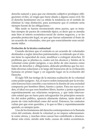 27
derecho natural y para que ese elemento subjetivo produjese obli-
gaciones civiles, se exigía que fuese aliada a alguna causa civil. En
el derecho Justinianeo era ya nítida la tendencia en el sentido de
eliminar la vieja distinción, para acentuarse que el contrato sería
siempre fuente de las obligaciones.-
Más tarde se fueron reconociendo otros pactos, que se trata-
ban siempre de pactos de contenido típico, es decir que se atendía
más bien al interés económico-social de ciertos negocios, y se les
prestaba protección legal, no por que fueran solamente el fruto de
un acuerdo de voluntades, sino por que esencialmente eran social-
mente útiles.
Evolución de la técnica contractual
Cuando decimos que el contrato es un acuerdo de voluntades
destinados a reglar derechos patrimoniales, se entiende que el mis-
mo tiene la capacidad de crear, modiﬁcar o extinguir derechos. El
problema que se plantea es, cuales son los alcances y límites de la
voluntad como poder jurígeno, o sea dicho de otra manera como
fuente de derechos y obligaciones, delicado problema que ha reci-
bido diversas soluciones a lo largo del transcurso de la civilización
humana en primer lugar y en segundo lugar en la evolución del
Derecho.
El siglo XIX fue testigo de la máxima exaltación de la voluntad
como poder jurígeno. Así, el nuevo orden instaurado por la revolu-
ción francesa hizo concebir a sus teóricos la ilusión de una sociedad
compuesta por hombres libres, fuertes y justos. Para ese nuevo or-
den, el ideal era que esos hombres libres, fuertes y justos regularan
espontáneamente sus relaciones recíprocas, y que toda interven-
ción estatal que no fuera para salvaguardar los principios esencia-
les del orden público, aparecía altamente dañosa, tanto desde el
punto de vista individual como del social. Entonces, los contratos
valían por que eran queridos, y lo que es libre y espontáneamente
querido, es siempre justo.
Uno de los fenómenos del derecho contemporáneo es la llamada
crisis del contrato, donde la voluntad ya no impera soberanamen-
te como otrora, y muchas otras causas han contribuido a desenca-
denar esta crisis, siendo ante todo, causas de orden económicas.
 