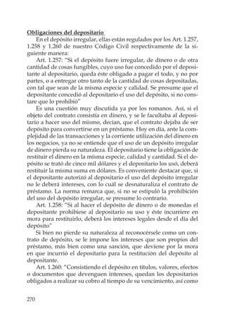 270
Obligaciones del depositario
En el depósito irregular, ellas están regulados por los Art. 1.257,
1.258 y 1.260 de nuestro Código Civil respectivamente de la si-
guiente manera:
Art. 1.257: “Si el depósito fuere irregular, de dinero o de otra
cantidad de cosas fungibles, cuyo uso fue concedido por el deposi-
tante al depositario, queda éste obligado a pagar el todo, y no por
partes, o a entregar otro tanto de la cantidad de cosas depositadas,
con tal que sean de la misma especie y calidad. Se presume que el
depositante concedió al depositario el uso del depósito, si no cons-
tare que lo prohibió”
Es una cuestión muy discutida ya por los romanos. Así, si el
objeto del contrato consistía en dinero, y se le facultaba al deposi-
tario a hacer uso del mismo, decían, que el contrato dejaba de ser
depósito para convertirse en un préstamo. Hoy en día, ante la com-
plejidad de las transacciones y la corriente utilización del dinero en
los negocios, ya no se entiende que el uso de un depósito irregular
de dinero pierda su naturaleza. El depositario tiene la obligación de
restituir el dinero en la misma especie, calidad y cantidad. Si el de-
pósito se trató de cinco mil dólares y el depositario los usó, deberá
restituir la misma suma en dólares. Es conveniente destacar que, si
el depositante autorizó al depositario el uso del depósito irregular
no le deberá intereses, con lo cuál se desnaturaliza el contrato de
préstamo. La norma remarca que, si no se estipuló la prohibición
del uso del depósito irregular, se presume lo contrario.
Art. 1.258: “Si al hacer el depósito de dinero o de monedas el
depositante prohibiese al depositario su uso y éste incurriere en
mora para restituirlo, deberá los intereses legales desde el día del
depósito”
Si bien no pierde su naturaleza al reconocérsele como un con-
trato de depósito, se le impone los intereses que son propios del
préstamo, más bien como una sanción, que deviene por la mora
en que incurrió el depositario para la restitución del depósito al
depositante.
Art. 1.260: “Consistiendo el depósito en títulos, valores, efectos
o documentos que devenguen intereses, quedan los depositarios
obligados a realizar su cobro al tiempo de su vencimiento, así como
 