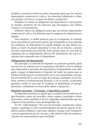 271
también a practicar todos los actos necesarios para que los efectos
depositados conserven el valor y los derechos inherentes a ellos,
con arreglo a las leyes, so pena de daños y perjuicios”
Dispone la norma la obligación del depositario la percepción
en tiempo oportuno de los intereses que devenguen esos títulos
valores a su vencimiento.
Deberán obrar con diligencia para que los efectos depositados
conserven el valor y los derechos que le amparan las disposiciones
legales.
Para ﬁnalizar, es dable destacar que en el depósito, el cuidado
de la cosa debe ser personal, puesto que el depósito es una relación
de conﬁanza. El depositario no puede delegar en otro dicho cui-
dado, es decir no puede depositar la cosa de un tercero, a menos
de estar autorizado para hacerlo. Pero puede poner la cosa bajo la
vigilancia de un dependiente directo del depositario, de cuya ac-
tuación éste responde ante el depositante.
Obligaciones del depositante
En principio, el contrato de depósito se presume gratuito, pero
en caso de ser oneroso por la naturaleza del oﬁcio o de la entidad
que representa la persona del depositario, el depositante está obli-
gado a pagar al depositario el importe de todos los gastos que se
hubiera hecho para la conservación de la cosa depositada, los gas-
tos de traslado de la cosa al lugar de entrega acordados en el con-
trato, abonar la remuneración pactada, si no se pactó, se presume
gratuito, recibir la cosa que le restituye el depositario en tiempo
oportuno, constituido en mora debe daños y perjuicios.
Depósito necesario – Concepto – Capacidad y prueba
El depósito necesario es aquél que se realiza con ocasión de al-
gún desastre, como ser incendio, ruina, saqueo, naufragio u otros
necesarios, como también el de los equipajes introducidos por los
viajeros en los hoteles, casas de hospedaje, etc.
El Art. 1.262 dispone: “En caso de incendio, inundación, ruina,
saqueo, naufragio u otros acontecimientos de fuerza mayor, el de-
pósito podrá conﬁarse a personas adultas, aunque sean incapaces,
y éstas responderán por él, sin que a ello obste la falta de autoriza-
ción de sus representantes para recibirlo”
 