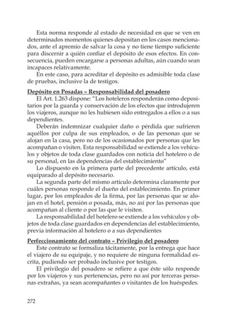 272
Esta norma responde al estado de necesidad en que se ven en
determinados momentos quienes depositan en los casos menciona-
dos, ante el apremio de salvar la cosa y no tiene tiempo suﬁciente
para discernir a quién conﬁar el depósito de esos efectos. En con-
secuencia, pueden encargarse a personas adultas, aún cuando sean
incapaces relativamente.
En este caso, para acreditar el depósito es admisible toda clase
de pruebas, inclusive la de testigos.
Depósito en Posadas – Responsabilidad del posadero
El Art. 1.263 dispone: “Los hoteleros responderán como deposi-
tarios por la guarda y conservación de los efectos que introdujeren
los viajeros, aunque no les hubiesen sido entregados a ellos o a sus
dependientes.
Deberán indemnizar cualquier daño o pérdida que sufrieren
aquéllos por culpa de sus empleados, o de las personas que se
alojan en la casa, pero no de los ocasionados por personas que les
acompañan o visiten. Esta responsabilidad se extiende a los vehícu-
los y objetos de toda clase guardados con noticia del hotelero o de
su personal, en las dependencias del establecimiento”
Lo dispuesto en la primera parte del precedente artículo, está
equiparado al depósito necesario.
La segunda parte del mismo artículo determina claramente por
cuáles personas responde el dueño del establecimiento. En primer
lugar, por los empleados de la ﬁrma, por las personas que se alo-
jan en el hotel, pensión o posada, más, no así por las personas que
acompañan al cliente o por las que le visiten.
La responsabilidad del hotelero se extiende a los vehículos y ob-
jetos de toda clase guardados en dependencias del establecimiento,
previa información al hotelero o a sus dependientes
Perfeccionamiento del contrato – Privilegio del posadero
Este contrato se formaliza tácitamente, por la entrega que hace
el viajero de su equipaje, y no requiere de ninguna formalidad es-
crita, pudiendo ser probado inclusive por testigos.
El privilegio del posadero se reﬁere a que éste sólo responde
por los viajeros y sus pertenencias, pero no así por terceras perso-
nas extrañas, ya sean acompañantes o visitantes de los huéspedes.
 