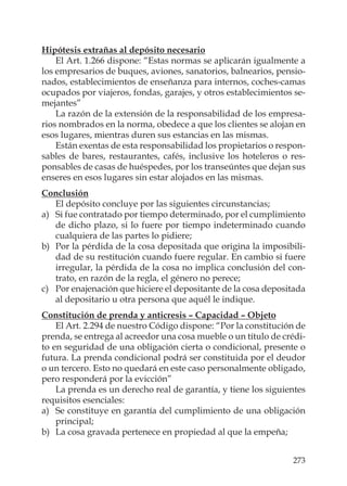 273
Hipótesis extrañas al depósito necesario
El Art. 1.266 dispone: “Estas normas se aplicarán igualmente a
los empresarios de buques, aviones, sanatorios, balnearios, pensio-
nados, establecimientos de enseñanza para internos, coches-camas
ocupados por viajeros, fondas, garajes, y otros establecimientos se-
mejantes”
La razón de la extensión de la responsabilidad de los empresa-
rios nombrados en la norma, obedece a que los clientes se alojan en
esos lugares, mientras duren sus estancias en las mismas.
Están exentas de esta responsabilidad los propietarios o respon-
sables de bares, restaurantes, cafés, inclusive los hoteleros o res-
ponsables de casas de huéspedes, por los transeúntes que dejan sus
enseres en esos lugares sin estar alojados en las mismas.
Conclusión
El depósito concluye por las siguientes circunstancias;
a) Si fue contratado por tiempo determinado, por el cumplimiento
de dicho plazo, si lo fuere por tiempo indeterminado cuando
cualquiera de las partes lo pidiere;
b) Por la pérdida de la cosa depositada que origina la imposibili-
dad de su restitución cuando fuere regular. En cambio si fuere
irregular, la pérdida de la cosa no implica conclusión del con-
trato, en razón de la regla, el género no perece;
c) Por enajenación que hiciere el depositante de la cosa depositada
al depositario u otra persona que aquél le indique.
Constitución de prenda y anticresis – Capacidad – Objeto
El Art. 2.294 de nuestro Código dispone: “Por la constitución de
prenda, se entrega al acreedor una cosa mueble o un título de crédi-
to en seguridad de una obligación cierta o condicional, presente o
futura. La prenda condicional podrá ser constituida por el deudor
o un tercero. Esto no quedará en este caso personalmente obligado,
pero responderá por la evicción”
La prenda es un derecho real de garantía, y tiene los siguientes
requisitos esenciales:
a) Se constituye en garantía del cumplimiento de una obligación
principal;
b) La cosa gravada pertenece en propiedad al que la empeña;
 