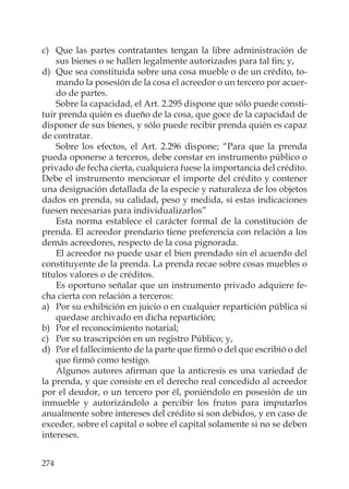 274
c) Que las partes contratantes tengan la libre administración de
sus bienes o se hallen legalmente autorizados para tal ﬁn; y,
d) Que sea constituida sobre una cosa mueble o de un crédito, to-
mando la posesión de la cosa el acreedor o un tercero por acuer-
do de partes.
Sobre la capacidad, el Art. 2.295 dispone que sólo puede consti-
tuir prenda quién es dueño de la cosa, que goce de la capacidad de
disponer de sus bienes, y sólo puede recibir prenda quién es capaz
de contratar.
Sobre los efectos, el Art. 2.296 dispone; “Para que la prenda
pueda oponerse a terceros, debe constar en instrumento público o
privado de fecha cierta, cualquiera fuese la importancia del crédito.
Debe el instrumento mencionar el importe del crédito y contener
una designación detallada de la especie y naturaleza de los objetos
dados en prenda, su calidad, peso y medida, si estas indicaciones
fuesen necesarias para individualizarlos”
Esta norma establece el carácter formal de la constitución de
prenda. El acreedor prendario tiene preferencia con relación a los
demás acreedores, respecto de la cosa pignorada.
El acreedor no puede usar el bien prendado sin el acuerdo del
constituyente de la prenda. La prenda recae sobre cosas muebles o
títulos valores o de créditos.
Es oportuno señalar que un instrumento privado adquiere fe-
cha cierta con relación a terceros:
a) Por su exhibición en juicio o en cualquier repartición pública si
quedase archivado en dicha repartición;
b) Por el reconocimiento notarial;
c) Por su trascripción en un registro Público; y,
d) Por el fallecimiento de la parte que ﬁrmó o del que escribió o del
que ﬁrmó como testigo.
Algunos autores aﬁrman que la anticresis es una variedad de
la prenda, y que consiste en el derecho real concedido al acreedor
por el deudor, o un tercero por él, poniéndolo en posesión de un
inmueble y autorizándolo a percibir los frutos para imputarlos
anualmente sobre intereses del crédito si son debidos, y en caso de
exceder, sobre el capital o sobre el capital solamente si no se deben
intereses.
 