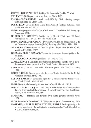 276
CASTAN TOBEÑAS, JOSE: Código Civil anotado (ts. III, IV, y V)
CIFUENTES, S.: Negocio Jurídico. Buenos Aires, 1983
CLARO SOLAR, LUIS: Explicaciones del Código Civil chileno y compa-
rado. Santiago de Chile, 1966.
DEBIN, JEAN: La teoría de la causa. Trad. Castell. Prologo del autor para
la edición. Madrid, 1955
IDEM: Anteproyecto de Código Civil para la República del Paraguay.
Asunción, 1964.
DE RUGIERO, ROBERTO: Institucoes de Dereito Civil. Vol. III. Trad.
Portuguesa de la 6ª. Ed. Ital. Sao Paulo, 1958.
FUEYO LANERI, FERNANDO : Derecho Civil. De las obligaciones y de
los Contratos y otras fuentes (4 vls.) Santiago de Chile, 1958 - 1964.
GAMARRA, JORGE: Derecho Civil uruguayo. Especialm. Ts XIX a XXII,
Montevideo, 1988 - 1989.
GOOMAA, M. K. NOOMAN : Theorie de les soures des obligations. Pa-
ris, 1968.
GOMEZ, ORLANDO: Obrigacoes Rio de Janeiro, 1962
GORLA, GINO: II Contrato. Problemi fondamentali tratatti con il meto-
do comparativo e casuistico. 2 ts. Trad. Castell. Barcelona, 1959.
JOSSERAND, LOUIS: Cours de Droit civil positif francais. 3 ts. Paris,
1983
KELSEN, HANS: Teoría pura de derecho. Trad. Castell. De la 2ª. Ed.
Francesa, Buenos Aires, 1960
LARENZ, KARL: Base del negocio jurídico y cumplimiento de los contra-
tos. Trad. Castell. Madrid, s/f.
IDEM: Derecho de las obligaciones. trad. Castell. Madrid, 195 8
LOPEZ OLACIREGUI, J. M. : Esencia y fundamento de la responsabili-
dad civil. Separata de la revista de Derecho Comercial y de las Obliga-
ciones, n. 64 Buenos Aires, 1964.
LLAMBIAS, J. J.: tratado del derecho civil. Parte general. Buenos Aires,
1975
IDEM: Tratado de Derecho Civil. Obligaciones. (4 ts.) Buenos Aires, 1983.
MAZEAUD, HENRI ET LEON ET TUNC, ANDRE: Traite practique de
la respondabilite civile, dellictuelle et contractuelle. Trad. Castell. 3 ts.
(6 vols.) Buenos Aires, 1977
 