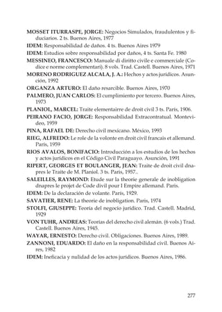 277
MOSSET ITURRASPE, JORGE: Negocios Simulados, fraudulentos y ﬁ-
duciarios. 2 ts. Buenos Aires, 1977
IDEM: Responsabilidad de daños. 4 ts. Buenos Aires 1979
IDEM: Estudios sobre responsabilidad por daños, 4 ts. Santa Fe. 1980
MESSINEO, FRANCESCO: Manuale di diritto civile e commerciale (Co-
dice e norme complementari). 8 vols. Trad. Castell. Buenos Aires, 1971
MORENO RODRIGUEZ ALCALA, J. A.: Hechos y actos jurídicos. Asun-
ción, 1992
ORGANZA ARTURO: El daño resarcible. Buenos Aires, 1970
PALMERO, JUAN CARLOS: El cumplimiento por tercero. Buenos Aires,
1973
PLANIOL, MARCEL: Traite elementairre de droit civil 3 ts. París, 1906.
PEIRANO FACIO, JORGE: Responsabilidad Extracontratual. Montevi-
deo, 1959
PINA, RAFAEL DE: Derecho civil mexicano. México, 1993
RIEG, ALFREDO: Le role de la volonte en droit civil francais et allemand.
París, 1959
RIOS AVALOS, BONIFACIO: Introducción a los estudios de los hechos
y actos jurídicos en el Código Civil Paraguayo. Asunción, 1991
RIPERT, GEORGES ET BOULANGER, JEAN: Traite de droit civil dna-
pres le Traite de M. Planiol. 3 ts. Paris, 1957..
SALEILLES, RAYMOND: Etude sur la theorie generale de inobligation
dnapres le projet de Code divil pour I Empire allemand. Paris.
IDEM: De la declaración de volante. París, 1929.
SAVATIER, RENE: La theorie de inobligation. Paris, 1974
STOLFI, GIUSEPPE: Teoría del negocio jurídico. Trad. Castell. Madrid,
1929
VON TUHR, ANDREAS: Teorías del derecho civil alemán. (6 vols.) Trad.
Castell. Buenos Aires, 1945.
WAYAR, ERNESTO: Derecho civil. Obligaciones. Buenos Aires, 1989.
ZANNONI, EDUARDO: El daño en la responsabilidad civil. Buenos Ai-
res, 1982
IDEM: Ineﬁcacia y nulidad de los actos jurídicos. Buenos Aires, 1986.
 