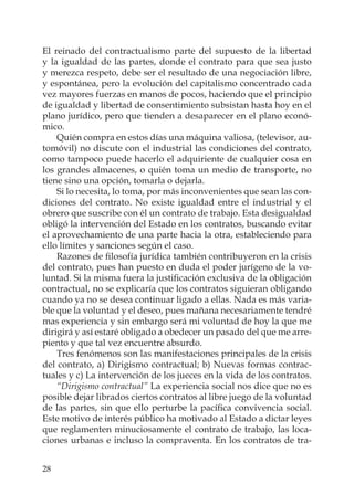 28
El reinado del contractualismo parte del supuesto de la libertad
y la igualdad de las partes, donde el contrato para que sea justo
y merezca respeto, debe ser el resultado de una negociación libre,
y espontánea, pero la evolución del capitalismo concentrado cada
vez mayores fuerzas en manos de pocos, haciendo que el principio
de igualdad y libertad de consentimiento subsistan hasta hoy en el
plano jurídico, pero que tienden a desaparecer en el plano econó-
mico.
Quién compra en estos días una máquina valiosa, (televisor, au-
tomóvil) no discute con el industrial las condiciones del contrato,
como tampoco puede hacerlo el adquiriente de cualquier cosa en
los grandes almacenes, o quién toma un medio de transporte, no
tiene sino una opción, tomarla o dejarla.
Si lo necesita, lo toma, por más inconvenientes que sean las con-
diciones del contrato. No existe igualdad entre el industrial y el
obrero que suscribe con él un contrato de trabajo. Esta desigualdad
obligó la intervención del Estado en los contratos, buscando evitar
el aprovechamiento de una parte hacia la otra, estableciendo para
ello límites y sanciones según el caso.
Razones de ﬁlosofía jurídica también contribuyeron en la crisis
del contrato, pues han puesto en duda el poder jurígeno de la vo-
luntad. Si la misma fuera la justiﬁcación exclusiva de la obligación
contractual, no se explicaría que los contratos siguieran obligando
cuando ya no se desea continuar ligado a ellas. Nada es más varia-
ble que la voluntad y el deseo, pues mañana necesariamente tendré
mas experiencia y sin embargo será mi voluntad de hoy la que me
dirigirá y así estaré obligado a obedecer un pasado del que me arre-
piento y que tal vez encuentre absurdo.
Tres fenómenos son las manifestaciones principales de la crisis
del contrato, a) Dirigismo contractual; b) Nuevas formas contrac-
tuales y c) La intervención de los jueces en la vida de los contratos.
“Dirigismo contractual” La experiencia social nos dice que no es
posible dejar librados ciertos contratos al libre juego de la voluntad
de las partes, sin que ello perturbe la pacíﬁca convivencia social.
Este motivo de interés público ha motivado al Estado a dictar leyes
que reglamenten minuciosamente el contrato de trabajo, las loca-
ciones urbanas e incluso la compraventa. En los contratos de tra-
 