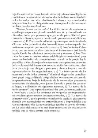 29
bajo ﬁja entre otras cosas, horario de trabajo, descanso obligatorio,
condiciones de salubridad de los locales de trabajo, como también
en los llamados contratos colectivos de trabajo, a cuyos contenidos
la ley conﬁere fuerza obligatoria, sean tanto para los obreros como
también para los empleadores.
“Nuevas formas contractuales” La típica forma de contrato es
aquella que supone surgida de una deliberación y discusión de sus
cláusulas, hecha por personas que gozan de plena libertad para
consentir o disentir, aparece desvirtuado por nuevas modalidades,
como ser: a) El Contrato de adhesión: que es aquel contrato donde
sólo una de las partes ﬁja todas las condiciones, en tanto que la otra
no tiene otra opción que tomarla o dejarla, b) Los Contratos Colec-
tivos, que en nuestros días constituye el instrumento jurídico de
regulación de las relaciones entre patrones y obreros, c) Los Con-
tratos Forzosos, expresión extrema del dirigismo contractual, pues
no es posible hablar de consentimiento cuando es la propia ley la
que obliga a vincularse jurídicamente con otras personas en contra
de la voluntad del interesado, como también los contratos colec-
tivos de trabajo que obligan a patrones y obreros hayan o no sido
representados en las negociaciones, y c) “La intervención de los
jueces en la vida de los contratos” donde el Magistrado, cumplien-
do el papel de guardián de la equidad en los contratos, oscurecido
temporariamente bajo la inﬂuencia de la concepción puramente
voluntarista del derecho, es el juez el llamado a poner las cosas en
su lugar, a utilizando los siguientes recursos, 1) “La teoría de la
lesión enorme”, que le permite reducir las prestaciones excesivas y,
a veces hasta a anular los contratos en los que las contraprestacio-
nes resultan groseramente desproporcionadas, y 2) “La teoría de
la imprevisión”, que le permite restablecer la equidad gravemente
alterada por acontecimientos extraordinarios e imprevisibles que
han transformado las bases económicas tenidas en cuenta al contra-
tar. La crisis del contrato es mas bien un reclamo de toda relación
jurídica que se revela contra toda injusticia.
 
