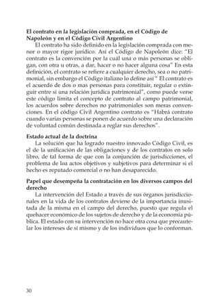 30
El contrato en la legislación comprada, en el Código de
Napoleón y en el Código Civil Argentino
El contrato ha sido deﬁnido en la legislación comprada con me-
nor o mayor rigor jurídico. Así el Código de Napoleón dice: “El
contrato es la convención por la cuál una o más personas se obli-
gan, con otra u otras, a dar, hacer o no hacer alguna cosa” En esta
deﬁnición, el contrato se reﬁere a cualquier derecho, sea o no patri-
monial, sin embargo el Código italiano lo deﬁne así “ El contrato es
el acuerdo de dos o mas personas para constituir, regular o extin-
guir entre sí una relación jurídica patrimonial”, como puede verse
este código limita el concepto de contrato al campo patrimonial,
los acuerdos sobre derechos no patrimoniales son meras conven-
ciones. En el código Civil Argentino contrato es “Habrá contrato
cuando varias personas se ponen de acuerdo sobre una declaración
de voluntad común destinada a reglar sus derechos”.
Estado actual de la doctrina
La solución que ha logrado nuestro innovado Código Civil, es
el de la uniﬁcación de las obligaciones y de los contratos en solo
libro, de tal forma de que con la conjunción de jurisdicciones, el
problema de loa actos objetivos y subjetivos para determinar si el
hecho es reputado comercial o no han desaparecido.
Papel que desempeña la contratación en los diversos campos del
derecho
La intervención del Estado a través de sus órganos jurisdiccio-
nales en la vida de los contratos deviene de la importancia inusi-
tada de la misma en el campo del derecho, puesto que regula el
quehacer económico de los sujetos de derecho y de la economía pú-
blica. El estado con su intervención no hace otra cosa que precaute-
lar los intereses de sí mismo y de los individuos que lo conforman.
 