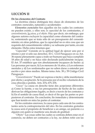 31
LECCIÓN II
De los elementos del Contrato
La doctrina clásica distinguía tres clases de elementos de los
contratos: esenciales, naturales y accidentales:
Elementos esenciales Son aquellos sin los cuáles los contratos
no pueden existir, y ellos son; la capacidad de los contratantes, el
consentimiento, la causa, y el objeto. Hay que decir, sin embargo, que
algunos autores excluyen la capacidad como elemento del contra-
to, sosteniendo que se trata sólo de un presupuesto del consenti-
miento; en otras palabras, que la capacidad no es otra cosa que un
requisito del consentimiento válido y se subsume por tanto, en este
elemento. Dicho estos tenemos que:
“Capacidad” Consiste en la aptitud legal de ejercer uno por sí
mismo o por sí solo sus derechos. El C. Civil Paraguayo en su Art.
36 reputa plenamente capaz a todo ser humano que haya cumplido
18 años de edad y no haya sido declarado judicialmente incapaz.
El Art. 37 establece que son absolutamente incapaces de hecho: a)
Las personas por nacer, b) Los menores de 14 años, c) Los enfermos
mentales y d) Los sordomudos que no saben darse a entender por
escrito o por otros medios. Mismo tema Arts. 38 y 39 Código Civil
Paraguayo.
“Consentimiento” Puede ser expreso o tácito y debe manifestarse
por oferta y aceptación. Se lo presume por el recibo voluntario de la
cosa ofrecida o pedida. Arts. 674, 675, 676.
“Causa” La causa en derecho tiene dos acepciones diferentes;
a) Como la fuente, o sea los presupuestos de hecho de los cuáles
derivan las obligaciones legales, es decir a través de los contratos y
b) En el sentido de causa ﬁnal, es decir el ﬁn que las partes se pro-
pusieron al contratar. En conclusión, ﬁn inmediato y determinante
que han tenido en mira las partes al contratar.
En los contratos onerosos, la causa para cada uno de los contra-
tantes sería la contraprestación del otro. En los contratos gratuitos
la causa será el propósito de beneﬁciar a un amigo, un pariente o a
alguien con quién se mantiene una deuda de gratitud.
“Objeto” Las cosas sobre las cuáles se contrata deben estar en el
comercio, no deben ser contrarios a la ley, no deben reñir con las
 