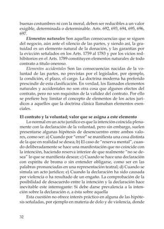 32
buenas costumbres ni con la moral, deben ser reducibles a un valor
exigible, determinada o determinable. Arts. 692, 693, 694, 695, 696,
697.
Elementos naturales Son aquellas consecuencias que se siguen
del negocio, aún ante el silencio de las partes, y siendo así, la gra-
tuidad es un elemento natural de la donación, y las garantías por
la evicción señalados en los Arts. 1759 al 1783 y por los vicios red-
hibitorios en el Arts. 1789 constituyen elementos naturales de todo
contrato a título oneroso.
Elementos accidentales Son las consecuencias nacidas de la vo-
luntad de las partes, no previstas por el legislador, por ejemplo,
la condición, el plazo, el cargo. La doctrina moderna ha preferido
prescindir de esta clasiﬁcación. En verdad, los llamados elementos
naturales y accidentales no son otra cosa que algunos efectos del
contrato, pero no son requisitos de la validez del contrato. Por ello
se preﬁere hoy limitar el concepto de elementos de los actos jurí-
dicos a aquellos que la doctrina clásica llamaban elementos esen-
ciales.
El contrato y la voluntad; valor que se asigna a este elemento
Lo normal en un acto jurídico es que la intención coincida plena-
mente con la declaración de la voluntad, pero sin embargo, suelen
presentarse algunas hipótesis de desencuentro entre ambos valo-
res, como ser: a) Cuando por “error” se maniﬁesta una cosa distinta
de la que en realidad se desea; b) El caso de “reserva mental”, cuan-
do deliberadamente se hace una manifestación que no coincide con
la intención, haciendo reserva interior de que realmente “no se de-
sea” lo que se maniﬁesta desear; c) Cuando se hace una declaración
con espíritu de broma o sin entender obligarse, como ser en las
palabras pronunciadas en una representación teatral; d) Cuando se
simula un acto jurídico; e) Cuando la declaración ha sido causada
por violencia o ha resultado de un engaño. La comprobación de la
posibilidad de desacuerdo entre la intención y la declaración hace
inevitable este interrogante: Si debe darse prevalencia a la inten-
ción sobre la declaración o, a ésta sobre aquella
Esta cuestión no ofrece interés práctico en alguna de las hipóte-
sis señaladas, por ejemplo en materia de dolo y de violencia, donde
 