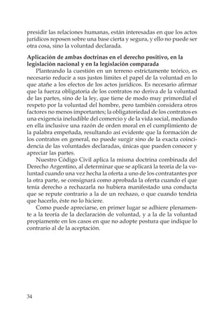 34
presidir las relaciones humanas, están interesadas en que los actos
jurídicos reposen sobre una base cierta y segura, y ello no puede ser
otra cosa, sino la voluntad declarada.
Aplicación de ambas doctrinas en el derecho positivo, en la
legislación nacional y en la legislación comparada
Planteando la cuestión en un terreno estrictamente teórico, es
necesario reducir a sus justos límites el papel de la voluntad en lo
que atañe a los efectos de los actos jurídicos. Es necesario aﬁrmar
que la fuerza obligatoria de los contratos no deriva de la voluntad
de las partes, sino de la ley, que tiene de modo muy primordial el
respeto por la voluntad del hombre, pero también considera otros
factores no menos importantes; la obligatoriedad de los contratos es
una exigencia ineludible del comercio y de la vida social, mediando
en ella inclusive una razón de orden moral en el cumplimiento de
la palabra empeñada, resultando así evidente que la formación de
los contratos en general, no puede surgir sino de la exacta coinci-
dencia de las voluntades declaradas, únicas que pueden conocer y
apreciar las partes.
Nuestro Código Civil aplica la misma doctrina combinada del
Derecho Argentino, al determinar que se aplicará la teoría de la vo-
luntad cuando una vez hecha la oferta a uno de los contratantes por
la otra parte, se consignará como aprobada la oferta cuando el que
tenía derecho a rechazarla no hubiera manifestado una conducta
que se repute contrario a la de un rechazo, o que cuando tendría
que hacerlo, éste no lo hiciere.
Como puede apreciarse, en primer lugar se adhiere plenamen-
te a la teoría de la declaración de voluntad, y a la de la voluntad
propiamente en los casos en que no adopte postura que indique lo
contrario al de la aceptación.
 