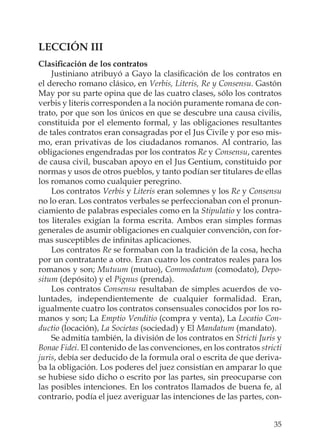35
LECCIÓN III
Clasiﬁcación de los contratos
Justiniano atribuyó a Gayo la clasiﬁcación de los contratos en
el derecho romano clásico, en Verbis, Literis, Re y Consensu. Gastón
May por su parte opina que de las cuatro clases, sólo los contratos
verbis y literis corresponden a la noción puramente romana de con-
trato, por que son los únicos en que se descubre una causa civilis,
constituida por el elemento formal, y las obligaciones resultantes
de tales contratos eran consagradas por el Jus Civile y por eso mis-
mo, eran privativas de los ciudadanos romanos. Al contrario, las
obligaciones engendradas por los contratos Re y Consensu, carentes
de causa civil, buscaban apoyo en el Jus Gentium, constituido por
normas y usos de otros pueblos, y tanto podían ser titulares de ellas
los romanos como cualquier peregrino.
Los contratos Verbis y Literis eran solemnes y los Re y Consensu
no lo eran. Los contratos verbales se perfeccionaban con el pronun-
ciamiento de palabras especiales como en la Stipulatio y los contra-
tos literales exigían la forma escrita. Ambos eran simples formas
generales de asumir obligaciones en cualquier convención, con for-
mas susceptibles de inﬁnitas aplicaciones.
Los contratos Re se formaban con la tradición de la cosa, hecha
por un contratante a otro. Eran cuatro los contratos reales para los
romanos y son; Mutuum (mutuo), Commodatum (comodato), Depo-
situm (depósito) y el Pignus (prenda).
Los contratos Consensu resultaban de simples acuerdos de vo-
luntades, independientemente de cualquier formalidad. Eran,
igualmente cuatro los contratos consensuales conocidos por los ro-
manos y son; La Emptio Venditio (compra y venta), La Locatio Con-
ductio (locación), La Societas (sociedad) y El Mandatum (mandato).
Se admitía también, la división de los contratos en Stricti Juris y
Bonae Fidei. El contenido de las convenciones, en los contratos stricti
juris, debía ser deducido de la formula oral o escrita de que deriva-
ba la obligación. Los poderes del juez consistían en amparar lo que
se hubiese sido dicho o escrito por las partes, sin preocuparse con
las posibles intenciones. En los contratos llamados de buena fe, al
contrario, podía el juez averiguar las intenciones de las partes, con-
 