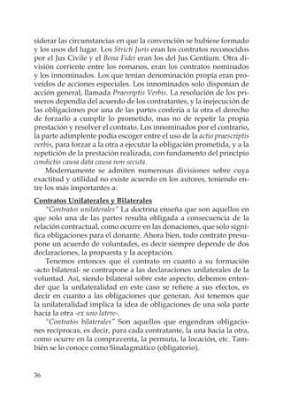 36
siderar las circunstancias en que la convención se hubiese formado
y los usos del lugar. Los Stricti Juris eran los contratos reconocidos
por el Jus Civile y el Bona Fidei eran los del Jus Gentium. Otra di-
visión corriente entre los romanos, eran los contratos nominados
y los innominados. Los que tenían denominación propia eran pro-
veídos de acciones especiales. Los innominados solo disponían de
acción general, llamada Praesriptis Verbis. La resolución de los pri-
meros dependía del acuerdo de los contratantes, y la inejecución de
las obligaciones por una de las partes confería a la otra el derecho
de forzarlo a cumplir lo prometido, mas no de repetir la propia
prestación y resolver el contrato. Los innominados por el contrario,
la parte adimplente podía escoger entre el uso de la actio praescriptis
verbis, para forzar a la otra a ejecutar la obligación prometida, y a la
repetición de la prestación realizada, con fundamento del principio
condictio causa data causa non secuta.
Modernamente se admiten numerosas divisiones sobre cuya
exactitud y utilidad no existe acuerdo en los autores, teniendo en-
tre los más importantes a:
Contratos Unilaterales y Bilaterales
“Contratos unilaterales” La doctrina enseña que son aquellos en
que solo una de las partes resulta obligada a consecuencia de la
relación contractual, como ocurre en las donaciones, que solo signi-
ﬁca obligaciones para el donante. Ahora bien, todo contrato presu-
pone un acuerdo de voluntades, es decir siempre depende de dos
declaraciones, la propuesta y la aceptación.
Tenemos entonces que el contrato en cuanto a su formación
-acto bilateral- se contrapone a las declaraciones unilaterales de la
voluntad. Así, siendo bilateral sobre este aspecto, debemos enten-
der que la unilateralidad en este caso se reﬁere a sus efectos, es
decir en cuanto a las obligaciones que generan. Así tenemos que
la unilateralidad implica la idea de obligaciones de una sola parte
hacia la otra -ex uno latere-.
“Contratos bilaterales” Son aquellos que engendran obligacio-
nes recíprocas, es decir, para cada contratante, la una hacia la otra,
como ocurre en la compraventa, la permuta, la locación, etc. Tam-
bién se lo conoce como Sinalagmático (obligatorio).
 