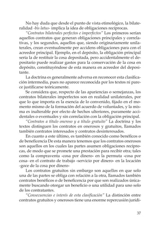 37
No hay duda que desde el punto de vista etimológico, la bilate-
ralidad -bis latus- implica la idea de obligaciones recíprocas.
“Contratos bilaterales perfectos e imperfectos” Los primeros serían
aquellos contratos que generan obligaciones principales y correla-
tivas, y los segundos, aquellos que, siendo originariamente unila-
terales, crean eventualmente per accidens obligaciones para con el
acreedor principal. Ejemplo, en el depósito, la obligación principal
sería la de restituir la cosa depositada, pero accidentalmente el de-
positario puede realizar gastos para la conservación de la cosa en
depósito, constituyéndose de esta manera en acreedor del deposi-
tante.
La doctrina es generalmente adversa en reconocer esta clasiﬁca-
ción intermedia, pues no aparece reconocida por los textos ni pare-
ce justiﬁcarse teóricamente.
Se considera que, respecto de las apariencias o semejanzas, los
contratos bilaterales imperfectos son en realidad unilaterales, por
que lo que importa es la esencia de lo convenido, ﬁjado en el mo-
mento mismo de la formación del acuerdo de voluntades, y la mis-
ma es inalterable por efecto de hechos ulteriores, puramente acci-
dentales o eventuales y sin correlación con la obligación principal.
“Contratos a título oneroso y a título gratuito” La doctrina y los
textos distinguen los contratos en onerosos y gratuitos, llamados
también contratos interesados y contratos desinteresados.
En cuanto a este último, es también conocido como benéﬁcos o
de beneﬁcencia De esta manera tenemos que los contratos onerosos
son aquellos en los cuales las partes asumen obligaciones recípro-
cas, de modo que se promete una prestación para recibir otra; tales
como la compraventa -cosa por dinero- en la permuta -cosa por
cosa- en el contrato de trabajo -servicio por dinero- en la locación
-goce de la cosa por dinero-
Los contratos gratuitos sin embargo son aquellos en que solo
una de las partes se obliga con relación a la otra, llamados también
contratos benéﬁcos o de beneﬁcencia por que son realizados única-
mente buscando otorgar un beneﬁcio o una utilidad para uno solo
de los contratantes.
“Consecuencias e interés de esta clasiﬁcación” La distinción entre
contratos gratuitos y onerosos tiene una enorme repercusión jurídi-
 