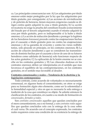 38
ca. Las principales consecuencias son: A) Los adquirentes por título
oneroso están mejor protegidos por la ley que los adquirentes por
título gratuito, por consiguiente: a) Las acciones de reivindicación
y de petición de herencia, tienen mayores exigencias cuando se di-
rigen contra quién adquirió la cosa a título gratuito; b) La acción
revocatoria no exige la prueba del consilium fraudis (conocimiento
del fraude por el tercero adquirente) cuando el mismo adquirió la
cosa por título gratuito, pero es indispensable si la hubo a título
oneroso; c) La acción de reducción (tendiente a proteger la legítima
de los herederos forzosos) procede contra las enajenaciones hechas
por el causante a título gratuito pero no contra las enajenaciones
onerosas y d) La garantía de evicción y contra los vicios redhibi-
torios, solo procede en principio, en los contratos onerosos; B) La
acción de colación (tendientes a que se consideren las transmisio-
nes de dominio hechas por el causante a favor de uno de su futuros
herederos como adelanto de herencia) solo funcionan respecto de
los actos gratuitos; C) La aplicación de la lesión enorme no se con-
cibe en los contratos gratuitos y D) Las cláusulas dudosas en los
contratos onerosos deben ser interpretadas en el sentido que mas
favorezca el equilibrio de las contraprestaciones, en los contratos
gratuitos, en el sentido mas favorable al deudor.
Contratos consensuales y reales – Tendencia de la doctrina y la
legislación contemporánea
Todo contrato, como acuerdo de voluntades es necesariamente
consensual, en algunos basta el consentimiento, en otros se exige
para su formación algún otro elemento, como ser la solemnidad o
la formalidad especial y otra en que es necesaria la sola entrega o
tradición de la cosa que constituye su objeto. Se admite entonces la
clasiﬁcación de los contratos, en cuanto a su modo de formación en
consensuales, formales y reales.
Son contratos consensuales aquellos que quedan concluidos por
el mero consentimiento, sea o no formal, y son contratos reales aque-
llos que quedan concluidos solo con la entrega de la cosa sobre
el cuál versa. De acuerdo con el concepto expresado, los contratos
reales requieren como una condición de su existencia la entrega de
 