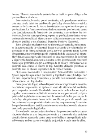 39
la cosa. El mero acuerdo de voluntades es ineﬁcaz para obligar a las
partes -Renta vitalicia-
Los contratos formales, por el contrario, solo pueden ser celebra-
dos mediando la forma establecida por la ley -forma data esse rei- La
ausencia de la forma lo torna inexistente por que impide que se
perfeccione. La forma o solemnidad se presenta por lo tanto como
una condición para la formación del contrato, y por último, los con-
tratos no formales son aquellos que para su perfeccionamiento no re-
quieren de formalidad alguna y son válidas siempre que no alteren
el orden público o no afecten al Derecho Positivo Nacional.
En el derecho moderno esto no tiene mayor sentido, pues impe-
ra la autonomía de la voluntad, basta el acuerdo de voluntades ex-
presadas en la forma señalada por la ley y el contrato tenga fuerza
obligatoria, sin otro límite que la legitimidad de la causa y el objeto.
Hoy día, esta categoría de contratos es un anacronismo, la doctrina
y la jurisprudencia admiten la validez de las promesas de contratos
reales que permiten exigir la entrega de la cosa y formalizar así el
contrato real como lo quiere la ley. Nuestro derecho positivo, el
contrato real es el caso especíﬁco de la renta vitalicia.
“Contratos Nominados e innominados” Son contratos nominados o
típicos, aquellos que están previstos y legislados en el Código. Son
los mas importantes y frecuentes, y por ello han merecido una aten-
ción especial del legislador.
Su regulación legal, salvo disposiciones excepcionales, solo tie-
ne carácter supletorio, se aplica en caso de silencio del contrato,
pero las partes tienen la libertad de prescindir de la solución legal y
regular de una manera distinta sus relaciones, por lo tanto, el pro-
pósito del legislador no es sustituir la voluntad de las partes por la
de la ley, simplemente desea evitar conﬂictos para el caso de que
las partes no hayan previsto cierto evento, lo que es muy frecuente.
Lo que los conﬁgura jurídicamente como nominados es la circuns-
tancia de que están legislados.
Para ello dicta normas inspiradas en lo que es costumbre conve-
nir, o fundadas en una larga experiencia y a través de ella, en ideas
conciliadoras acerca de cómo puede ser hallado un equilibrio tole-
rable entre ambas partes y exigible en justicia a cada una de ellas.
 