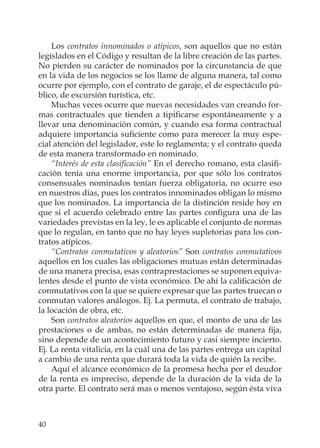 40
Los contratos innominados o atípicos, son aquellos que no están
legislados en el Código y resultan de la libre creación de las partes.
No pierden su carácter de nominados por la circunstancia de que
en la vida de los negocios se los llame de alguna manera, tal como
ocurre por ejemplo, con el contrato de garaje, el de espectáculo pú-
blico, de excursión turística, etc.
Muchas veces ocurre que nuevas necesidades van creando for-
mas contractuales que tienden a tipiﬁcarse espontáneamente y a
llevar una denominación común, y cuando esa forma contractual
adquiere importancia suﬁciente como para merecer la muy espe-
cial atención del legislador, este lo reglamenta; y el contrato queda
de esta manera transformado en nominado.
“Interés de esta clasiﬁcación” En el derecho romano, esta clasiﬁ-
cación tenía una enorme importancia, por que sólo los contratos
consensuales nominados tenían fuerza obligatoria, no ocurre eso
en nuestros días, pues los contratos innominados obligan lo mismo
que los nominados. La importancia de la distinción reside hoy en
que si el acuerdo celebrado entre las partes conﬁgura una de las
variedades previstas en la ley, le es aplicable el conjunto de normas
que lo regulan, en tanto que no hay leyes supletorias para los con-
tratos atípicos.
“Contratos conmutativos y aleatorios” Son contratos conmutativos
aquellos en los cuales las obligaciones mutuas están determinadas
de una manera precisa, esas contraprestaciones se suponen equiva-
lentes desde el punto de vista económico. De ahí la caliﬁcación de
conmutativos con la que se quiere expresar que las partes truecan o
conmutan valores análogos. Ej. La permuta, el contrato de trabajo,
la locación de obra, etc.
Son contratos aleatorios aquellos en que, el monto de una de las
prestaciones o de ambas, no están determinadas de manera ﬁja,
sino depende de un acontecimiento futuro y casi siempre incierto.
Ej. La renta vitalicia, en la cuál una de las partes entrega un capital
a cambio de una renta que durará toda la vida de quién la recibe.
Aquí el alcance económico de la promesa hecha por el deudor
de la renta es impreciso, depende de la duración de la vida de la
otra parte. El contrato será mas o menos ventajoso, según ésta viva
 
