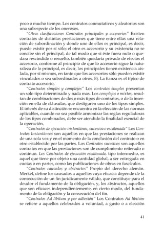 41
poco o mucho tiempo. Los contratos conmutativos y aleatorios son
una subespecie de los onerosos.
“Otras clasiﬁcaciones Contratos principales y accesorios” Existen
contratos de distintas prestaciones que tiene entre ellas una rela-
ción de subordinación y donde uno de ellos es principal, es decir,
puede existir por sí sólo; el otro es accesorio y su existencia no se
concibe sin el principal, de tal modo que si éste fuera nulo o que-
dara rescindido o resuelto, también quedaría privado de efectos el
accesorio, conforme al principio de que lo accesorio sigue la natu-
raleza de lo principal, es decir, los principales tienen existencia ais-
lada, por sí mismos, en tanto que los accesorios sólo pueden existir
vinculados o sea subordinados a otros. Ej. La ﬁanza es el típico de
contrato accesorio,
“Contratos simples y complejos” Los contratos simples presentan
un solo tipo determinado y nada mas. Los complejos o mixtos, resul-
tan de combinaciones de dos o más tipos de contratos, o de la inser-
ción en ella de cláusulas, que desﬁguren uno de los tipos simples.
El interés de su distinción se encuentra en la elección de las normas
aplicables, cuando no sea posible armonizar las reglas reguladoras
de los tipos combinados, debe ser atendido la ﬁnalidad esencial de
la operación.
“Contratos de ejecución instantánea, sucesiva o escalonada” Los Con-
tratos Instantáneos son aquellos en que las prestaciones se realizan
de una sola vez y en el momento de la conclusión del contrato o en
otro establecido por las partes. Los Contratos sucesivos son aquellos
contratos en que las prestaciones son de cumplimiento reiterado o
continuo. Los Contratos de ejecución escalonada, tipo intermedio, es
aquel que tiene por objeto una cantidad global, a ser entregada en
cuotas o en partes, como las publicaciones de obras en fascículos.
“Contratos causados y abstractos” Propio del derecho alemán.
Merkel, deﬁne los causados a aquellos cuya eﬁcacia depende de la
consecución de un ﬁn jurídicamente válido, que constituye para el
deudor el fundamento de la obligación, y, los abstractos, aquellos
que son eﬁcaces independientemente, en cierto modo, del funda-
mento de la obligación y la consecución del ﬁn.
“Contratos Ad líbitum y por adhesión” Los Contratos Ad líbitum
se reﬁere a aquellos celebrados a voluntad, a gusto o a elección
 