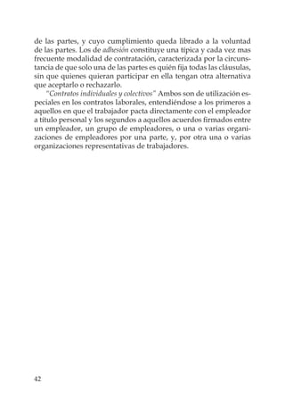 42
de las partes, y cuyo cumplimiento queda librado a la voluntad
de las partes. Los de adhesión constituye una típica y cada vez mas
frecuente modalidad de contratación, caracterizada por la circuns-
tancia de que solo una de las partes es quién ﬁja todas las cláusulas,
sin que quienes quieran participar en ella tengan otra alternativa
que aceptarlo o rechazarlo.
“Contratos individuales y colectivos” Ambos son de utilización es-
peciales en los contratos laborales, entendiéndose a los primeros a
aquellos en que el trabajador pacta directamente con el empleador
a título personal y los segundos a aquellos acuerdos ﬁrmados entre
un empleador, un grupo de empleadores, o una o varias organi-
zaciones de empleadores por una parte, y, por otra una o varias
organizaciones representativas de trabajadores.
 