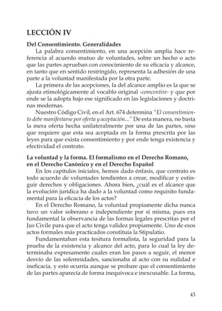 43
LECCIÓN IV
Del Consentimiento. Generalidades
La palabra consentimiento, en una acepción amplia hace re-
ferencia al acuerdo mutuo de voluntades, sobre un hecho o acto
que las partes aprueban con conocimiento de su eﬁcacia y alcance,
en tanto que en sentido restringido, representa la adhesión de una
parte a la voluntad manifestada por la otra parte.
La primera de las acepciones, la del alcance amplio es la que se
ajusta etimológicamente al vocablo original -comcentire- y que por
ende se la adopta bajo ese signiﬁcado en las legislaciones y doctri-
nas modernas.
Nuestro Código Civil, en el Art. 674 determina “El consentimien-
to debe manifestarse por oferta y aceptación...” De esta manera, no basta
la mera oferta hecha unilateralmente por una de las partes, sino
que requiere que esta sea aceptada en la forma prescrita por las
leyes para que exista consentimiento y por ende tenga existencia y
efectividad el contrato.
La voluntad y la forma. El formalismo en el Derecho Romano,
en el Derecho Canónico y en el Derecho Español
En los capítulos iniciales, hemos dado énfasis, que contrato es
todo acuerdo de voluntades tendientes a crear, modiﬁcar y extin-
guir derechos y obligaciones. Ahora bien, ¿cuál es el alcance que
la evolución jurídica ha dado a la voluntad como requisito funda-
mental para la eﬁcacia de los actos?
En el Derecho Romano, la voluntad propiamente dicha nunca
tuvo un valor soberano e independiente por sí misma, pues era
fundamental la observancia de las formas legales prescritas por el
Jus Civile para que el acto tenga validez propiamente. Uno de esos
actos formales más practicados constituía la Stipulatio.
Fundamentaban esta tesitura formalista, la seguridad para la
prueba de la existencia y alcance del acto, para lo cual la ley de-
terminaba expresamente cuales eran los pasos a seguir, el menor
desvío de las solemnidades, sancionaba al acto con su nulidad e
ineﬁcacia, y esto ocurría aunque se probare que el consentimiento
de las partes aparecía de forma inequívoca e inexcusable. La forma,
 