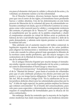 44
era pues el elemento vital para la validez y eﬁcacia de los actos, y la
voluntad, un elemento sumiso a la fría solemnidad.
En el Derecho Canónico, diversos factores fueron inﬂuyendo
para que con el correr de los siglos, el formalismo fuera perdiendo
fuerza y validez absoluta. Uno de los determinantes en este lento
proceso de liberación de la voluntad del peso de solemnidades so-
focantes constituyó sin duda, que en el Derecho Canónico se consa-
grara como valor esencial para la validez y consiguiente existencia
del contrato, el principio de la “Buena Fe” como factor que obliga
al cumplimiento por las partes de la palabra empeñada y eludir
el compromiso asumido en virtud de dichos actos so pretexto de
falencia de tal o cuál detalle legal incurriría en mala fe y dolo de la
parte demandante, y además sería injusto premiar su mala fe con
la nulidad del acto.
Mas adelante con el aumento masivo del tráﬁco comercial, la
legislación requería de menos formalismo en los actos jurídicos
para aligerar las transacciones y minimizar todo entorpecimiento,
y más aún cuando la cultura general trajo aparejada la difusión de
la escritura como medio probatorio, que dio mayor margen a los
sostenedores de la libertad de formas, con relación al vigente siste-
ma de la solemnidad.
En el antiguo Derecho Español por mucho tiempo el formalis-
mo estaba vigente como medio legitimador de los actos y contratos
tal como lo determinaban el Fuero Juzgo y otras leyes.
“Tendencia Contemporánea” Actualmente impera como principio
el de la “libertad de formas”, pues basta el acuerdo de voluntades
para que el acto celebrado produzca los efectos previstos por las
partes y a su vez tenga fuerza obligatoria. Tal lo que se desprende
del Art. 302 de nuestro Código Civil: “En la celebración de los ac-
tos jurídicos deberán observarse las solemnidades prescritas por la
ley” A falta de regla especial, las partes podrán emplear las formas
que estimen convenientes” Es el triunfo del consensualismo, pues
solo para casos especiales y determinados taxativamente por la ley
requiere el cumplimiento de formalidades para la eﬁcacia de los
actos contractuales.
Sin embargo, Borda ha sostenido que la mayoría de las legisla-
ciones modernas han dado renacimiento a una tendencia denomi-
 