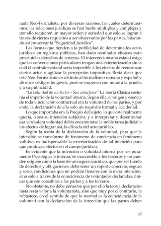 45
nada Neo-Formalista, por diversas razones, las cuales determina-
mos; las relaciones jurídicas se han hecho múltiples y complejas y
por ello requieren un mayor orden y seriedad que solo se logran a
través de ciertos requisitos a ser observados por las partes, buscan-
do así preservar la “Seguridad Jurídica”.
Las formas que tienden a la publicidad de determinados actos
jurídicos en registros públicos, han dado resultados eﬁcaces para
precautelar derechos de terceros. El intervencionismo estatal exige
que las convenciones particulares tengan una exteriorización sin la
cuál el contralor estatal sería imposible a los efectos de reencauzar
ciertos actos y agilizar la percepción impositiva. Resta decir que
este Neo-Formalismo es distinto al formalismo romano y español y
de otros códigos longevos, pues se imponen con miras a la prueba
y a su publicidad.
“La voluntad de contratar - Sus caracteres” La teoría Clásica soste-
nía el imperio de la voluntad interna. Según ella, el origen y esencia
de toda vinculación contractual era la voluntad de las partes, y por
ende, la declaración de ella solo un requisito formal y accidental.
Lo que importaba era la Psiquis del sujeto, lo que este realmente
quería, o sea su intención subjetiva, y a interpretar y desentrañar
esa verdadera voluntad debía encaminarse la noble tarea judicial a
los efectos de lograr así, la eﬁcacia del acto jurídico.
Según la teoría de la declaración de la voluntad, para que la
intención se transforme de fenómeno de conciencia en fenómeno
volitivo, es indispensable la exteriorización de tal intención para
que produzca efectos en el campo jurídico.
Es evidente que la intención o voluntad interna por ser pura-
mente Psicológica e interna, es inaccesible a los terceros y no pue-
den erigirse como la base de un negocio jurídico, que por ser fuente
de derechos y obligaciones, debe tener un soporte concreto, seguro
y serio, condiciones que no podrán llenarse con la mera intención,
sino solo a través de la coincidencia de voluntades declaradas, úni-
cas que son accesibles a las partes y a los terceros.
No obstante, no debe pensarse que por ello la teoría declaracio-
nista resta valor a la voluntarista, sino que muy por el contrario, la
robustece, en el sentido de que lo normal es la coincidencia de la
voluntad con la declaración de la intención que las partes deben
 