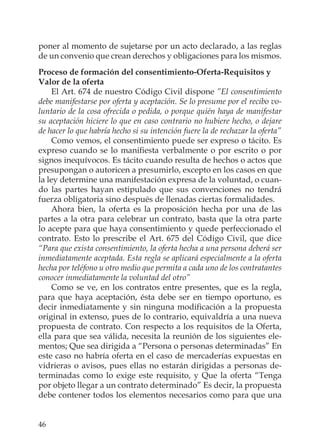 46
poner al momento de sujetarse por un acto declarado, a las reglas
de un convenio que crean derechos y obligaciones para los mismos.
Proceso de formación del consentimiento-Oferta-Requisitos y
Valor de la oferta
El Art. 674 de nuestro Código Civil dispone ”El consentimiento
debe manifestarse por oferta y aceptación. Se lo presume por el recibo vo-
luntario de la cosa ofrecida o pedida, o porque quién haya de manifestar
su aceptación hiciere lo que en caso contrario no hubiere hecho, o dejare
de hacer lo que habría hecho si su intención fuere la de rechazar la oferta”
Como vemos, el consentimiento puede ser expreso o tácito. Es
expreso cuando se lo maniﬁesta verbalmente o por escrito o por
signos inequívocos. Es tácito cuando resulta de hechos o actos que
presupongan o autoricen a presumirlo, excepto en los casos en que
la ley determine una manifestación expresa de la voluntad, o cuan-
do las partes hayan estipulado que sus convenciones no tendrá
fuerza obligatoria sino después de llenadas ciertas formalidades.
Ahora bien, la oferta es la proposición hecha por una de las
partes a la otra para celebrar un contrato, basta que la otra parte
lo acepte para que haya consentimiento y quede perfeccionado el
contrato. Esto lo prescribe el Art. 675 del Código Civil, que dice
“Para que exista consentimiento, la oferta hecha a una persona deberá ser
inmediatamente aceptada. Esta regla se aplicará especialmente a la oferta
hecha por teléfono u otro medio que permita a cada uno de los contratantes
conocer inmediatamente la voluntad del otro”
Como se ve, en los contratos entre presentes, que es la regla,
para que haya aceptación, ésta debe ser en tiempo oportuno, es
decir inmediatamente y sin ninguna modiﬁcación a la propuesta
original in extenso, pues de lo contrario, equivaldría a una nueva
propuesta de contrato. Con respecto a los requisitos de la Oferta,
ella para que sea válida, necesita la reunión de los siguientes ele-
mentos; Que sea dirigida a “Persona o personas determinadas” En
este caso no habría oferta en el caso de mercaderías expuestas en
vidrieras o avisos, pues ellas no estarán dirigidas a personas de-
terminadas como lo exige este requisito, y Que la oferta “Tenga
por objeto llegar a un contrato determinado” Es decir, la propuesta
debe contener todos los elementos necesarios como para que una
 