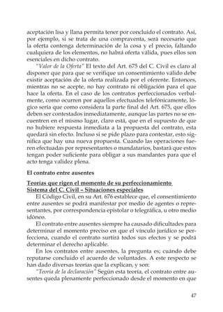 47
aceptación lisa y llana permita tener por concluido el contrato. Así,
por ejemplo, si se trata de una compraventa, será necesario que
la oferta contenga determinación de la cosa y el precio, faltando
cualquiera de los elementos, no habrá oferta válida, pues ellos son
esenciales en dicho contrato.
“Valor de la Oferta” El texto del Art. 675 del C. Civil es claro al
disponer que para que se veriﬁque un consentimiento válido debe
existir aceptación de la oferta realizada por el oferente. Entonces,
mientras no se acepte, no hay contrato ni obligación para el que
hace la oferta. En el caso de los contratos perfeccionados verbal-
mente, como ocurren por aquellos efectuados telefónicamente, ló-
gico sería que como considera la parte ﬁnal del Art. 675, que ellos
deben ser contestados inmediatamente, aunque las partes no se en-
cuentren en el mismo lugar, claro está, que en el supuesto de que
no hubiere respuesta inmediata a la propuesta del contrato, esta
quedará sin efecto. Incluso si se pide plazo para contestar, esto sig-
niﬁca que hay una nueva propuesta. Cuando las operaciones fue-
ren efectuadas por representantes o mandatarios, bastará que estos
tengan poder suﬁciente para obligar a sus mandantes para que el
acto tenga validez plena.
El contrato entre ausentes
Teorías que rigen el momento de su perfeccionamiento
Sistema del C. Civil – Situaciones especiales
El Código Civil, en su Art. 676 establece que, el consentimiento
entre ausentes se podrá manifestar por medio de agentes o repre-
sentantes, por correspondencia epistolar o telegráﬁca, u otro medio
idóneo.
El contrato entre ausentes siempre ha causado diﬁcultades para
determinar el momento preciso en que el vínculo jurídico se per-
fecciona, cuando el contrato surtirá todos sus efectos y se podrá
determinar el derecho aplicable.
En los contratos entre ausentes, la pregunta es; cuándo debe
reputarse concluido el acuerdo de voluntades. A este respecto se
han dado diversas teorías que la explican, y son:
“Teoría de la declaración” Según esta teoría, el contrato entre au-
sentes queda plenamente perfeccionado desde el momento en que
 