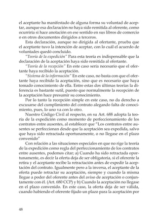 48
el aceptante ha manifestado de alguna forma su voluntad de acep-
tar, aunque esa declaración no haya sido remitida al oferente, como
ocurriría si hace anotación en ese sentido en sus libros de comercio
o en otros documentos dirigidos a terceros.
Esta declaración, aunque no dirigida al ofertante, prueba que
el aceptante tuvo la intención de aceptar, con lo cuál el acuerdo de
voluntades quedó concluido.
“Teoría de la expedición” Para esta teoría es indispensable que la
declaración de la aceptación haya sido remitida al ofertante.
“Teoría de la recepción” En este caso sería necesario que el ofer-
tante haya recibido la aceptación.
“Sistema de la información” En este caso, no basta con que el ofer-
tante haya recibido la aceptación, sino que es necesario que haya
tomado conocimiento de ella. Entre estas dos últimas teorías la di-
ferencia es bastante sutil, puesto que normalmente la recepción de
la aceptación hace presumir su conocimiento.
Por lo tanto la recepción simple en este caso, no da derecho a
excusarse del cumplimiento del contrato alegando falta de conoci-
miento, pues, lo uno va con lo otro.
Nuestro Código Civil al respecto, en su Art. 688 adopta la teo-
ría de la expedición como momento de perfeccionamiento de los
contratos entre ausentes, al establecer que “Los contratos entre au-
sentes se perfeccionan desde que la aceptación sea expedida, salvo
que haya sido retractada oportunamente, o no llegase en el plazo
convenido”
Con relación a las situaciones especiales en que no rige la teoría
de la expedición como regla del perfeccionamiento de los contratos
entre ausentes, podemos citar; a) Cuando ha sido retractada opor-
tunamente, es decir la oferta deja de ser obligatoria, si el oferente la
retira y el aceptante recibe la retractación antes de expedir la acep-
tación del contrato. Igualmente pero a la inversa, el aceptante de la
oferta puede retractar su aceptación, siempre y cuando la misma
llegue a poder del oferente antes del aviso de aceptación o conjun-
tamente con él. (Art. 680 CCP) y b) Cuando la aceptación no llegase
en el plazo convenido. En este caso, la oferta deja de ser válida,
cuando habiendo el oferente ﬁjado un plazo para la aceptación por
 