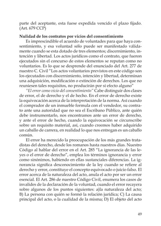 49
parte del aceptante, esta fuese expedida vencido el plazo ﬁjado.
(Art. 679 CCP)
Nulidad de los contratos por vicios del consentimiento
Es imprescindible el acuerdo de voluntades para que haya con-
sentimiento, y esa voluntad sólo puede ser manifestado válida-
mente cuando se esta dotado de tres elementos; discernimiento, in-
tención y libertad. Los actos jurídicos como el contrato, que fueron
ejecutados sin el concurso de estos elementos se reputan como no
voluntarios. Es lo que se desprende del enunciado del Art. 277 de
nuestro C. Civil “Los actos voluntarios previstos en este código son
los ejecutados con discernimiento, intención y libertad, determinan
una adquisición, modiﬁcación o extinción de derechos. Los que no
reuniesen tales requisitos, no producirán por sí efecto alguno”
“El error como vicio del consentimiento” Cabe distinguir dos clases
de error, el de derecho y el de hecho. En el error de derecho existe
la equivocación acerca de la interpretación de la norma. Así cuando
el comprador de un inmueble formula con el vendedor, su contra-
to ante una autoridad que no sea el Escribano Público, ante quién
debe instrumentarlo, nos encontramos ante un error de derecho,
y ante el error de hecho, cuando la equivocación se circunscribe
sobre un requisito material, así, cuando creemos haber adquirido
un caballo de carrera, en realidad lo que nos entregan es un caballo
común.
El error ha merecido la preocupación de los más grandes trata-
distas del derecho, desde los romanos hasta nuestros días. Nuestro
Código al hablar del error en el Art. 285 “La ignorancia de las le-
yes o el error de derecho”, emplea los términos ignorancia y error
como sinónimos, habiendo en ellas sustanciales diferencias. La ig-
norancia signiﬁca desconocimiento de la ley cuando se reﬁere al
derecho y error, constituye el concepto equivocado o juicio falso. El
error acerca de la naturaleza del acto, anula el acto por ser un error
esencial. El Art. 286 de nuestro Código Civil, enumera los casos de
invalides de la declaración de la voluntad, cuando el error recayera
sobre algunos de los puntos siguientes: a)la naturaleza del acto;
B) La persona con quién se formó la relación jurídica; C) La causa
principal del acto, o la cualidad de la misma; D) El objeto del acto
 