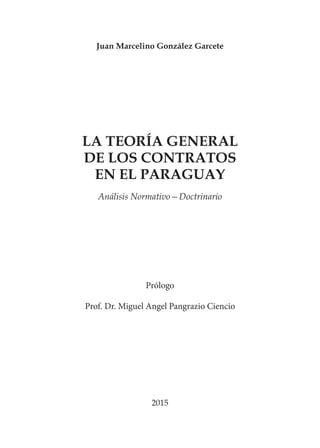 Juan Marcelino González Garcete
LA TEORÍA GENERAL
DE LOS CONTRATOS
EN EL PARAGUAY
Análisis Normativo—Doctrinario
2015
Prólogo
Prof. Dr. Miguel Angel Pangrazio Ciencio
 