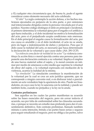 50
y E) cualquier otra circunstancia que, de buena fe, pudo el agente
considerar como elemento necesario del acto celebrado.
“El dolo” La regla contempla la acción dolosa, a los hechos ma-
liciosos ejecutados en perjuicio de la otra parte, o por omisiones
mal intencionadas dirigidas contra la persona vinculada por el acto
jurídico. Nuestro código distingue el dolo en principal e incidental,
el primero determina la voluntad ajena por el engaño o el artiﬁcio a
que fuera inducido, y el dolo incidental no motiva la formalización
del acto, pero sí el perjudicado acepta condiciones más onerosas.
En el dolo principal el engaño causa la formalización del acto, por
esa causa es anulable y en el dolo incidental, el acto no se anula,
pero da lugar a indemnización de daños y perjuicios. Para que el
dolo cause la nulidad del acto, es necesario que haya determinado
la declaración de la voluntad y que cause daño. (Art. 291 CCP)
“La violencia como factor de nulidad de los actos” La violencia cons-
tituye la acción física o moral ejercida contra una persona para im-
ponerle una declaración contraria a su voluntad. Implica el empleo
de una fuerza material sobre el sujeto, y la moral consiste en inti-
mar por medio de amenazas u otro medio que suprime la voluntad
de obrar del sujeto, y la voluntad expresada con mediación de la
violencia, acarrea la nulidad de la misma.
“La simulación” La simulación constituye la manifestación de
la voluntad por la cual se crea un acto jurídico aparente, que no
corresponde a ningún convenio real, o en disfrazar total o parcial-
mente un acto verdadero bajo la apariencia de otro. Puede ser frau-
dulento, en cuyo caso la ley lo sanciona con la nulidad, y puede ser
también lícito, cuando no perjudica y la ley no lo anula.
Contratos preliminares
Son aquellos en los cuales las partes maniﬁestan su acuerdo
sobre las bases esenciales del negocio, pero sin cerrar todavía el
acuerdo, sea por falta de conformidad sobre las cláusulas secunda-
rias, o porque se necesita un estudio mas profundo para dar el con-
sentimiento deﬁnitivo. Este contrato preliminar, llamado también
minuta o carta intención, brinda a las partes bases serias y seguras
para seguir estudiando el negocio, pero no obliga a las partes, salvo
 