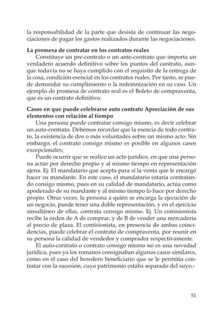 51
la responsabilidad de la parte que desista de continuar las nego-
ciaciones de pagar los gastos realizados durante las negociaciones.
La promesa de contratar en los contratos reales
Constituye un pre-contrato o un ante-contrato que importa un
verdadero acuerdo deﬁnitivo sobre los puntos del contrato, aun-
que todavía no se haya cumplido con el requisito de la entrega de
la cosa, condición esencial en los contratos reales. Por tanto, se pue-
de demandar su cumplimiento o la indemnización en su caso. Un
ejemplo de promesa de contrato real es el Boleto de compraventa,
que es un contrato deﬁnitivo.
Casos en que puede celebrarse auto contrato Apreciación de sus
elementos con relación al tiempo
Una persona puede contratar consigo mismo, es decir celebrar
un auto-contrato. Debemos recordar que la esencia de todo contra-
to, la existencia de dos o más voluntades sobre un mismo acto. Sin
embargo, el contrato consigo mismo es posible en algunos casos
excepcionales;
Puede ocurrir que se realice un acto jurídico, en que una perso-
na actúe por derecho propio y al mismo tiempo en representación
ajena. Ej. El mandatario que acepta para sí la venta que le encargó
hacer su mandante. En este caso, el mandatario estaría contratan-
do consigo mismo, pues en su calidad de mandatario, actúa como
apoderado de su mandante y al mismo tiempo lo hace por derecho
propio. Otras veces, la persona a quién se encarga la ejecución de
un negocio, puede tener una doble representación, y en el ejercicio
simultáneo de ellas, contrata consigo mismo. Ej. Un comisionista
recibe la orden de A de comprar, y de B de vender una mercadería
al precio de plaza. El comisionista, en presencia de ambas coinci-
dencias, puede celebrar el contrato de compraventa, por reunir en
su persona la calidad de vendedor y comprador respectivamente.
El auto-contrato o contrato consigo mismo no es una novedad
jurídica, pues ya los romanos consignaban algunos casos similares,
como en el caso del heredero beneﬁciario que se le permitía con-
tratar con la sucesión, cuyo patrimonio estaba separado del suyo.-
 