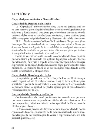 52
LECCIÓN V
Capacidad para contratar – Generalidades
Capacidad de Derecho y de Hecho
La “Capacidad” no es otra cosa sino, la aptitud jurídica que tie-
ne una persona para adquirir derechos y contraer obligaciones, y es
evidente y fundamental que, para poder celebrar un contrato toda
persona debe tener capacidad para contratar, o sea, aptitud para
obligarse y para adquirir derechos y bienes en virtud de tales actos.
El Art. 28 de nuestro Código Civil establece “La persona física
tiene capacidad de derecho desde su concepción para adquirir bienes por
donación, herencia o legado. La irrevocabilidad de la adquisición esta su-
bordinada a la condición de que nazca con vida, aunque fuere por instan-
tes después de estar separado del seno materno”
Como se ve, este articulo trata de la capacidad de derecho de la
persona física y le concede esa aptitud legal para adquirir bienes
por donación, herencia o legado desde su concepción. Se consagra
el principio de la capacidad jurídica como regla para todos los seres
humanos. La persona física es el ser humano considerado como
sujeto de derechos y obligaciones.
Capacidad de Derecho y de Hecho
La capacidad puede ser de Derecho y de Hecho. Decimos que
existe capacidad de Derecho, cuando el sujeto tiene aptitud para
ser titular o gozar de sus derechos y la capacidad de Hecho cuando
la persona tiene la aptitud de poder ejercer por sí esos derechos
reconocidoles por la ley.
Incapacidad de Derecho y de Hecho
Conforme a lo dicho en el punto anterior, cuando una persona,
por una u otra causa no puede ser titular de derechos, o, no los
puede ejercitar, estará en estado de incapacidad de Derecho o de
Hecho según el caso.
La forma más precisa de diferenciar una incapacidad de hecho
con otra de derecho, es a través de la determinación de si una inca-
pacidad puede ser suplida por la venia o representación, sea ésta
judicial, paternal, etc.
 