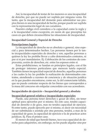 53
Así, la incapacidad de testar de los menores es una incapacidad
de derecho, por que no puede ser suplida por ninguna venia. En
tanto, que la incapacidad del demente para administrar sus pro-
pios bienes es una incapacidad de hecho, porque puede ser suplida
con la representación legal de sus curadores.
Nuestro código civil considera a la capacidad como la regla y
a la incapacidad como excepción, en razón de que preceptúa los
casos en que deben circunscribirse las situaciones de incapacidad.
Incapacidad General y Especial de Derecho
Prescripciones legales
La incapacidad de derecho no es absoluta o general, sino espe-
cial y para determinados hechos. Las personas tienen por lo tan-
to incapacidades especiales de derecho y son, aquellas personas a
quiénes la ley les prohíbe llevar a cabo determinados contratos, ni
por sí ni por mandatarios. Ej. Celebración de los contratos de com-
praventa, cesión de derechos, etc. entre los esposos entre sí.
Estas prohibiciones, se fundan en principios legales, con el ﬁn
de proteger intereses particulares que merecen tutela especial.
También tienen incapacidad especial de derecho, aquellas personas
a las cuales la ley les prohíbe la realización de determinados con-
tratos, atendiendo a razones de conciencia y de situación jurídica
en la que pueden encontrarse, como ser, la del comerciante fallido,
que no puede contratar respecto de los bienes que corresponden a
la masa del concurso sin estipular concordato con sus acreedores.
Incapacidades de ejercicio – Incapacidad general y absoluta
Incapacidad general relativa e incapacidades especiales
Puede, una persona tener derechos y gozar de ellos, sin tener
aptitud para ejercerlos por sí mismo. En este caso, tendrá capaci-
dad de derecho o de gozo, mas no tendrá capacidad de ejercicio.
Si entre tanto, puede ejercerlo por si mismo, es decir sin necesidad
de ser substituida o asistida por otra persona, tendrá, a mas de la
capacidad de gozo, la capacidad de ejercicio o la de practicar actos
jurídicos. Ej. Para el primer caso.
El menor de edad que heredó bienes, tuvo esa capacidad de de-
recho para adquirirlos, sin embargo, no los puede alquilar sino por
 