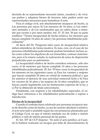 54
decisión de su representante necesario (tutor, curador) y de vivir,
sus padres y adquiera bienes de terceros, tales padres serán sus
representantes necesarios para formalizar el acto.
Para el código civil, son absolutamente incapaces de hecho, a)
Las personas por nacer; b) Los menores de 14 años; c) Los enfer-
mos mentales y d) Los sordomudos que no saben darse a enten-
der por escrito o por otros medios Art. 37. El Art. 38 por su parte
establece “Tienen incapacidad de hecho relativa, los menores que
hayan cumplido 14 años de edad y las personas inhabilitadas judi-
cialmente”
Al decir del Dr. Pangrazio tales casos de incapacidad relativa
deben entenderse de forma taxativa. Es más, cree, en el caso de las
personas inhabilitadas judicialmente podrán formalizar incluso ac-
tos como cobrar los alquileres de sus inmuebles, contraer matrimo-
nio, pero sí le estaría vedado, la realización de actos de disposición
perjudiciales para su patrimonio.
La incapacidad relativa de hecho considera entonces, sólo dos
casos, el de menores que hayan cumplido 14 años y las personas
inhabilitadas judicialmente. El Art. 39 hace cesar la incapacidad de
los menores en los siguientes casos; a) Para los varones y mujeres
que hayan cumplido 18 años en virtud de sentencia judicial y que
les autorice el ejercicio de una actividad comercial lícita y b) Para
los varones de 16 años y las mujeres de 14 años cumplidos, que se
hayan casado legalmente con las limitaciones expresas de la ley y
c) Por la obtención de título universitario.
Finalmente, con respecto a las inhabilidades especiales, el có-
digo hace referencia a los inhabilitados judicialmente o sujetos a
interdicción.
Efectos de la incapacidad
Cuando el contrato fuere celebrado por personas incapaces tan-
to de derecho como de hecho, ya sea de carácter absoluto o relativo,
el acto será nulo o anulable según las circunstancias planteadas por
el Código Civil, en que el interés tutelado sea de orden e interés
público, o solo de interés personal de las partes.
El Art. 357 de CCP dispone: “Es nulo el acto jurídico; a) Cuan-
do lo hubiere realizado un incapaz por falta de discernimiento; b)
 