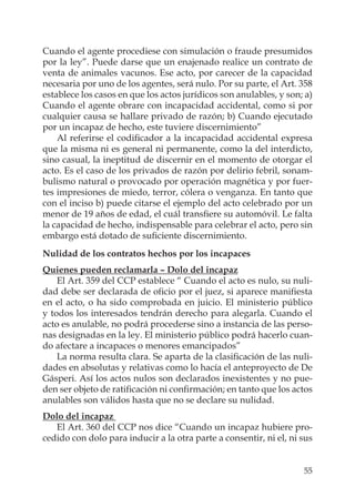 55
Cuando el agente procediese con simulación o fraude presumidos
por la ley”. Puede darse que un enajenado realice un contrato de
venta de animales vacunos. Ese acto, por carecer de la capacidad
necesaria por uno de los agentes, será nulo. Por su parte, el Art. 358
establece los casos en que los actos jurídicos son anulables, y son; a)
Cuando el agente obrare con incapacidad accidental, como si por
cualquier causa se hallare privado de razón; b) Cuando ejecutado
por un incapaz de hecho, este tuviere discernimiento”
Al referirse el codiﬁcador a la incapacidad accidental expresa
que la misma ni es general ni permanente, como la del interdicto,
sino casual, la ineptitud de discernir en el momento de otorgar el
acto. Es el caso de los privados de razón por delirio febril, sonam-
bulismo natural o provocado por operación magnética y por fuer-
tes impresiones de miedo, terror, cólera o venganza. En tanto que
con el inciso b) puede citarse el ejemplo del acto celebrado por un
menor de 19 años de edad, el cuál transﬁere su automóvil. Le falta
la capacidad de hecho, indispensable para celebrar el acto, pero sin
embargo está dotado de suﬁciente discernimiento.
Nulidad de los contratos hechos por los incapaces
Quienes pueden reclamarla – Dolo del incapaz
El Art. 359 del CCP establece “ Cuando el acto es nulo, su nuli-
dad debe ser declarada de oﬁcio por el juez, si aparece maniﬁesta
en el acto, o ha sido comprobada en juicio. El ministerio público
y todos los interesados tendrán derecho para alegarla. Cuando el
acto es anulable, no podrá procederse sino a instancia de las perso-
nas designadas en la ley. El ministerio público podrá hacerlo cuan-
do afectare a incapaces o menores emancipados”
La norma resulta clara. Se aparta de la clasiﬁcación de las nuli-
dades en absolutas y relativas como lo hacía el anteproyecto de De
Gásperi. Así los actos nulos son declarados inexistentes y no pue-
den ser objeto de ratiﬁcación ni conﬁrmación; en tanto que los actos
anulables son válidos hasta que no se declare su nulidad.
Dolo del incapaz
El Art. 360 del CCP nos dice “Cuando un incapaz hubiere pro-
cedido con dolo para inducir a la otra parte a consentir, ni el, ni sus
 