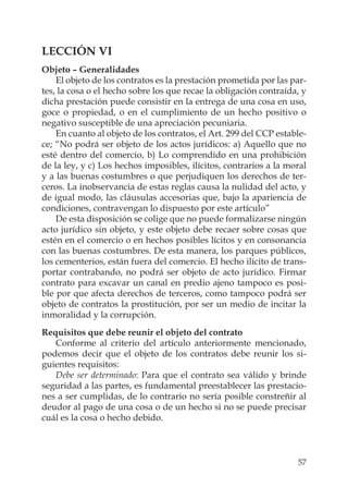 57
LECCIÓN VI
Objeto – Generalidades
El objeto de los contratos es la prestación prometida por las par-
tes, la cosa o el hecho sobre los que recae la obligación contraída, y
dicha prestación puede consistir en la entrega de una cosa en uso,
goce o propiedad, o en el cumplimiento de un hecho positivo o
negativo susceptible de una apreciación pecuniaria.
En cuanto al objeto de los contratos, el Art. 299 del CCP estable-
ce; “No podrá ser objeto de los actos jurídicos: a) Aquello que no
esté dentro del comercio, b) Lo comprendido en una prohibición
de la ley, y c) Los hechos imposibles, ilícitos, contrarios a la moral
y a las buenas costumbres o que perjudiquen los derechos de ter-
ceros. La inobservancia de estas reglas causa la nulidad del acto, y
de igual modo, las cláusulas accesorias que, bajo la apariencia de
condiciones, contravengan lo dispuesto por este artículo”
De esta disposición se colige que no puede formalizarse ningún
acto jurídico sin objeto, y este objeto debe recaer sobre cosas que
estén en el comercio o en hechos posibles lícitos y en consonancia
con las buenas costumbres. De esta manera, los parques públicos,
los cementerios, están fuera del comercio. El hecho ilícito de trans-
portar contrabando, no podrá ser objeto de acto jurídico. Firmar
contrato para excavar un canal en predio ajeno tampoco es posi-
ble por que afecta derechos de terceros, como tampoco podrá ser
objeto de contratos la prostitución, por ser un medio de incitar la
inmoralidad y la corrupción.
Requisitos que debe reunir el objeto del contrato
Conforme al criterio del artículo anteriormente mencionado,
podemos decir que el objeto de los contratos debe reunir los si-
guientes requisitos:
Debe ser determinado: Para que el contrato sea válido y brinde
seguridad a las partes, es fundamental preestablecer las prestacio-
nes a ser cumplidas, de lo contrario no sería posible constreñir al
deudor al pago de una cosa o de un hecho si no se puede precisar
cuál es la cosa o hecho debido.
 