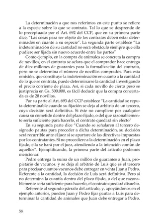 58
La determinación a que nos referimos en este punto se reﬁere
a la especie sobre lo que se contrata. Tal lo que se desprende de
lo preceptuado por el Art. 692 del CCP, que en su primera parte
dice; “Las cosas para ser objeto de los contratos deben estar deter-
minados en cuanto a su especie”. La segunda parte establece “La
indeterminación de su cantidad no será obstáculo siempre que ella
pudiere ser ﬁjada sin nuevo acuerdo entre las partes”
Como ejemplo, en la compra de animales se concreta la compra
de novillos, en el contrato se aclara que el comprador hace entrega
de diez millones de guaraníes para la formalización del contrato,
pero no se determina el número de novillos comprados. Para esta
omisión, que constituye la indeterminación en cuanto a la cantidad
de lo que se contrata, puede determinarse la cantidad investigando
el precio corriente de plaza. Así, si cada novillo de cierto peso se
justiprecia en Gs. 500.000, es fácil deducir que la compra concerta-
da es de 20 novillos.
Por su parte al Art. 693 del CCP establece “La cantidad se repu-
ta determinable cuando su ﬁjación se deja al arbitrio de un tercero,
cuya decisión será deﬁnitiva. Si éste no cumpliere por cualquier
causa su cometido dentro del plazo ﬁjado, o del que razonablemen-
te sería suﬁciente para hacerlo, el contrato quedará sin efecto”
En su segunda parte dice “Cuando se señalaren al tercero de-
signado pautas para proceder a dicha determinación, su decisión
será recurrible ante el juez si se apartare de las directivas impuestas
por los contratantes. Si no procediere a la determinación en el plazo
ﬁjado, ella se hará por el juez, atendiendo a la intención común de
aquellos”. Ejempliﬁcando, la primera parte del artículo podemos
mencionar:
Pedro entrega la suma de un millón de guaraníes a Juan, pro-
pietario de vacunos, y se deja al arbitrio de Luis que es el tercero
para precisar cuantos vacunos debe entregar en venta Juan a Pedro.
Referente a la cantidad, la decisión de Luis será deﬁnitiva. Pero si
no determina la cuantía dentro del plazo ﬁjado, o del que razona-
blemente sería suﬁciente para hacerlo, el contrato quedará disuelto.
Referente al segundo párrafo del artículo, y, apoyándonos en el
ejemplo anterior, pueden Juan y Pedro ﬁjar pautas a Luis para de-
terminar la cantidad de animales que Juan debe entregar a Pedro.
 