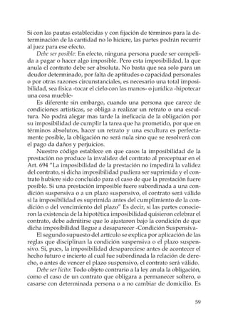 59
Si con las pautas establecidas y con ﬁjación de términos para la de-
terminación de la cantidad no lo hiciere, las partes podrán recurrir
al juez para ese efecto.
Debe ser posible: En efecto, ninguna persona puede ser compeli-
da a pagar o hacer algo imposible. Pero esta imposibilidad, la que
anula el contrato debe ser absoluta. No basta que sea solo para un
deudor determinado, por falta de aptitudes o capacidad personales
o por otras razones circunstanciales, es necesario una total imposi-
bilidad, sea física -tocar el cielo con las manos- o jurídica -hipotecar
una cosa mueble-
Es diferente sin embargo, cuando una persona que carece de
condiciones artísticas, se obliga a realizar un retrato o una escul-
tura. No podrá alegar mas tarde la ineﬁcacia de la obligación por
su imposibilidad de cumplir la tarea que ha prometido, por que en
términos absolutos, hacer un retrato y una escultura es perfecta-
mente posible, la obligación no será nula sino que se resolverá con
el pago da daños y perjuicios.
Nuestro código establece en que casos la imposibilidad de la
prestación no produce la invalidez del contrato al preceptuar en el
Art. 694 “La imposibilidad de la prestación no impedirá la validez
del contrato, si dicha imposibilidad pudiera ser suprimida y el con-
trato hubiere sido concluido para el caso de que la prestación fuere
posible. Si una prestación imposible fuere subordinada a una con-
dición suspensiva o a un plazo suspensivo, el contrato será válido
si la imposibilidad es suprimida antes del cumplimiento de la con-
dición o del vencimiento del plazo” Es decir, si las partes conocie-
ron la existencia de la hipotética imposibilidad quisieron celebrar el
contrato, debe admitirse que lo ajustaron bajo la condición de que
dicha imposibilidad llegue a desaparecer -Condición Suspensiva-
El segundo supuesto del artículo se explica por aplicación de las
reglas que disciplinan la condición suspensiva o el plazo suspen-
sivo. Si, pues, la imposibilidad desapareciese antes de acontecer el
hecho futuro e incierto al cual fue subordinada la relación de dere-
cho, o antes de vencer el plazo suspensivo, el contrato será válido.
Debe ser lícito: Todo objeto contrario a la ley anula la obligación,
como el caso de un contrato que obligara a permanecer soltero, o
casarse con determinada persona o a no cambiar de domicilio. Es
 