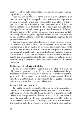 60
decir, el contrato debe recaer sobre cosas que no estén expresamen-
te prohibidas por la ley.
“No debe ser contrario a la moral y a las buenas costumbres”: En
realidad, este requisito bien podría ser considerado en el punto an-
terior, pues no cabe duda que los contratos inmorales son ilícitos,
pero dada la extraordinaria importancia de este punto, hace acon-
sejable tratarlo separadamente. Todo el orden jurídico esta domi-
nado por la idea moral, puesto que el derecho no es en deﬁnitiva,
otra cosa que un orden justo, y es natural por lo tanto, que también
los actos jurídicos se ajusten a principios éticos. Así, no se concebi-
ría que el estado volcase el peso de su imperium en apoyo de una
pretensión inmoral.
Según opiniones generalizadas sobre el punto, los actos se repu-
taran contrarios a las buenas costumbres cuando estos contrarían
la moral media de un pueblo en un momento determinado, por lo
tanto, el juez no debe aplicar un criterio muy riguroso al juzgar la
moralidad de un acto, solo cuando éste choca abiertamente contra
la moral debe declarar su invalidez. Además, debe de tenerse en
cuenta que desgraciadamente, la perfección no es patrimonio del
ser humano, y el juez debe apreciarlo con el criterio de un hombre
honorable
Distinción entre objeto y ﬁnalidad
El objeto de los contratos constituye la prestación a la que se
obligaron las partes al celebrarlo, la cosa o el hecho sobre la que
recae la obligación contraída. La ﬁnalidad de los contratos constitu-
ye la razón directa y concreta de la celebración de un acto. Este ﬁn
inmediato y determinante de la conducta de las partes constituye
para muchos tratadistas la causa del contrato.
La teoría del valor pecuniario
La noción de que la prestación objeto de un contrato consiste en
la entrega de una cosa susceptible de apreciación pecuniaria, fue
defendida por Vélez Sárﬁeld diciendo que “si la prestación objeto
del contrato, aunque susceptible en sí de apreciación pecuniaria, no
presentara para el acreedor ninguna ventaja apreciable en dinero,
no estaría éste autorizado a pedir la ejecución de la promesa hecha.
Un simple interés de afectación no sería suﬁciente para darle ac-
 