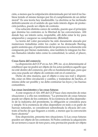 61
ción, a menos que la estipulación determinada por tal móvil no hu-
biese tenido al mismo tiempo por ﬁn el cumplimiento de un deber
moral” Es una teoría hoy inadmisible. La doctrina se ha inclinado
deﬁnitivamente en el sentido de que todo interés digno de protec-
ción jurídica, puede ser objeto de contrato.
Una solución distinta carece de sentido, puesto que el principio
que domina los contratos es la libertad de las convenciones. Allí
donde hay un interés serio, respetable, allí debe estar la ley para
ampararlos y asegurar su cumplimiento. (Bibolini)
La teoría del valor pecuniario ha sido duramente atacada por
numerosos tratadistas entre los cuales se ha destacado Ihering,
quién sostenía que, el patrimonio de las personas no solamente está
compuesto por bienes materiales, sino también lo integran los bie-
nes llamados ideales tales como la comodidad, la salud, el placer,
etc.
Cosas fuera del comercio
La disposición del CCP en su Art. 299, inc. a) es determinante al
establecer que no podrá ser objeto de los actos jurídicos aquello que
no esté dentro del comercio, por ello es fundamental que, para que
una cosa pueda ser objeto de contrato esté en el comercio.
Dicho de otra manera, que el objeto o cosa sea real y disponi-
ble, estar en libre circulación y cambio, y tratándose de hechos, el
mismo debe ser posible y no debe contrariar las leyes y las buenas
costumbres.
Las cosas inexistentes y las cosas futuras
A este respecto el Art. 695 del CCP hace clara mención de estas
situaciones y a ella nos remitimos; “La prestación de cosas futuras
puede ser objeto de los contratos. Si la existencia de ellas dependie-
re de la industria del promitente, la obligación se considera pura
y simple. Si la existencia de ellas dependiere en todo o en parte de
fuerzas naturales, se considerará subordinada la eﬁcacia del con-
trato al hecho de que llegasen a existir, a menos que la convención
fuere aleatoria”
Esta disposición, presenta tres situaciones; 1) Las cosas futuras
pueden ser objeto de los contratos. Si Pedro contrata la adquisición
de un ternero a nacer de toro puro, esta prestación puede ser objeto
 