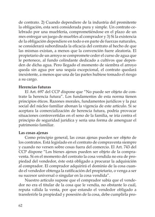 62
de contrato. 2) Cuando dependiere de la industria del promitente
la obligación, esta será considerada pura y simple. Un contrato ce-
lebrado por una mueblería, comprometiéndose en el plazo de un
mes entregar un juego de muebles al comprador y 3) Si la existencia
de la obligación dependiere en todo o en parte de fuerzas naturales,
se considerará subordinada la eﬁcacia del contrato al hecho de que
las mismas existan, a menos que la convención fuere aleatoria. El
propietario de un arroyo se compromete ceder el curso de agua que
le pertenece, al fundo colindante dedicado a cultivos que depen-
den de dicha agua. Pero llegado el momento de siembra el arroyo
queda sin agua por una sequía excepcional, el contrato quedará
inexistente, a menos que una de las partes hubiese tomado el riesgo
a su cargo.
Herencias futuras
El Art. 697 del CCP dispone que “No puede ser objeto de con-
trato la herencia futura”. Los fundamentos de esta norma tienen
principios éticos. Razones morales, fundamentos jurídicos y la paz
social del núcleo familiar abonan la vigencia de este artículo. Si se
aceptara la comercialización de herencia futura, podría provocar
situaciones controvertidas en el seno de la familia, se iría contra el
principio de seguridad jurídica y sería una forma de amenguar el
patrimonio familiar.
Las cosas ajenas
Como principio general, las cosas ajenas pueden ser objeto de
los contratos. Está legislado en el contrato de compraventa siempre
y cuando no versen sobre cosas fuera del comercio. El Art. 743 del
CCP dispone “Los bienes ajenos pueden ser objeto de la compra-
venta. Si en el momento del contrato la cosa vendida no era de pro-
piedad del vendedor, éste está obligado a procurar la adquisición
al comprador. El comprador adquirirá el dominio de la cosa cuan-
do el vendedor obtenga la ratiﬁcación del propietario, o venga a ser
su sucesor universal o singular en la cosa vendida”.
Nuestro artículo supone que el comprador sabía que el vende-
dor no era el titular de la cosa que le vendía, no obstante lo cuál,
reputa válida la venta, por que estando el vendedor obligado a
transferirle la propiedad y posesión de la cosa, debe cumplirla pro-
 