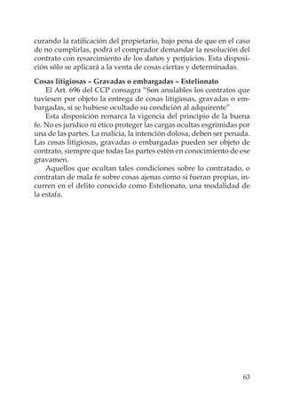 63
curando la ratiﬁcación del propietario, bajo pena de que en el caso
de no cumplirlas, podrá el comprador demandar la resolución del
contrato con resarcimiento de los daños y perjuicios. Esta disposi-
ción sólo se aplicará a la venta de cosas ciertas y determinadas.
Cosas litigiosas – Gravadas o embargadas – Estelionato
El Art. 696 del CCP consagra “Son anulables los contratos que
tuviesen por objeto la entrega de cosas litigiosas, gravadas o em-
bargadas, si se hubiese ocultado su condición al adquirente”
Esta disposición remarca la vigencia del principio de la buena
fe. No es jurídico ni ético proteger las cargas ocultas esgrimidas por
una de las partes. La malicia, la intención dolosa, deben ser penada.
Las cosas litigiosas, gravadas o embargadas pueden ser objeto de
contrato, siempre que todas las partes estén en conocimiento de ese
gravamen.
Aquellos que ocultan tales condiciones sobre lo contratado, o
contratan de mala fe sobre cosas ajenas como si fueran propias, in-
curren en el delito conocido como Estelionato, una modalidad de
la estafa.
 