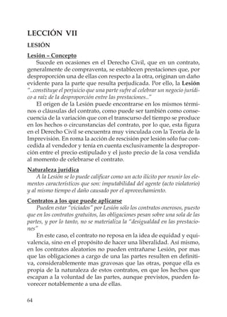 64
LECCIÓN VII
LESIÓN
Lesión – Concepto
Sucede en ocasiones en el Derecho Civil, que en un contrato,
generalmente de compraventa, se establecen prestaciones que, por
desproporción una de ellas con respecto a la otra, originan un daño
evidente para la parte que resulta perjudicada. Por ello, la Lesión
“..constituye el perjuicio que una parte sufre al celebrar un negocio jurídi-
co a raíz de la desproporción entre las prestaciones..”
El origen de la Lesión puede encontrarse en los mismos térmi-
nos o cláusulas del contrato, como puede ser también como conse-
cuencia de la variación que con el transcurso del tiempo se produce
en los hechos o circunstancias del contrato, por lo que, esta ﬁgura
en el Derecho Civil se encuentra muy vinculada con la Teoría de la
Imprevisión. En roma la acción de rescisión por lesión sólo fue con-
cedida al vendedor y tenía en cuenta exclusivamente la despropor-
ción entre el precio estipulado y el justo precio de la cosa vendida
al momento de celebrarse el contrato.
Naturaleza jurídica
A la Lesión se lo puede caliﬁcar como un acto ilícito por reunir los ele-
mentos característicos que son: imputabilidad del agente (acto violatorio)
y al mismo tiempo el daño causado por el aprovechamiento.
Contratos a los que puede aplicarse
Pueden estar “viciados” por Lesión sólo los contratos onerosos, puesto
que en los contratos gratuitos, las obligaciones pesan sobre una sola de las
partes, y por lo tanto, no se materializa la “desigualdad en las prestacio-
nes”
En este caso, el contrato no reposa en la idea de equidad y equi-
valencia, sino en el propósito de hacer una liberalidad. Así mismo,
en los contratos aleatorios no pueden entrañarse Lesión, por mas
que las obligaciones a cargo de una las partes resulten en deﬁniti-
va, considerablemente mas gravosas que las otras, porque ella es
propia de la naturaleza de estos contratos, en que los hechos que
escapan a la voluntad de las partes, aunque previstos, pueden fa-
vorecer notablemente a una de ellas.
 