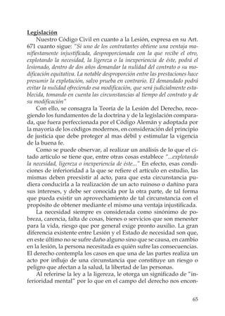 65
Legislación
Nuestro Código Civil en cuanto a la Lesión, expresa en su Art.
671 cuanto sigue: “Si uno de los contratantes obtiene una ventaja ma-
niﬁestamente injustiﬁcada, desproporcionada con la que recibe el otro,
explotando la necesidad, la ligereza o la inexperiencia de éste, podrá el
lesionado, dentro de dos años demandar la nulidad del contrato o su mo-
diﬁcación equitativa. La notable desproporción entre las prestaciones hace
presumir la explotación, salvo prueba en contrario. El demandado podrá
evitar la nulidad ofreciendo esa modiﬁcación, que será judicialmente esta-
blecida, tomando en cuenta las circunstancias al tiempo del contrato y de
su modiﬁcación”
Con ello, se consagra la Teoría de la Lesión del Derecho, reco-
giendo los fundamentos de la doctrina y de la legislación compara-
da, que fuera perfeccionada por el Código Alemán y adoptada por
la mayoría de los códigos modernos, en consideración del principio
de justicia que debe proteger al mas débil y estimular la vigencia
de la buena fe.
Como se puede observar, al realizar un análisis de lo que el ci-
tado artículo se tiene que, entre otras cosas establece “...explotando
la necesidad, ligereza o inexperiencia de éste...” En efecto, esas condi-
ciones de inferioridad a la que se reﬁere el artículo en estudio, las
mismas deben preexistir al acto, para que esta circunstancia pu-
diera conducirla a la realización de un acto ruinoso o dañino para
sus intereses, y debe ser conocida por la otra parte, de tal forma
que pueda existir un aprovechamiento de tal circunstancia con el
propósito de obtener mediante el mismo una ventaja injustiﬁcada.
La necesidad siempre es considerada como sinónimo de po-
breza, carencia, falta de cosas, bienes o servicios que son menester
para la vida, riesgo que por general exige pronto auxilio. La gran
diferencia existente entre Lesión y el Estado de necesidad son que,
en este último no se sufre daño alguno sino que se causa, en cambio
en la lesión, la persona necesitada es quién sufre las consecuencias.
El derecho contempla los casos en que una de las partes realiza un
acto por inﬂujo de una circunstancia que constituye un riesgo o
peligro que afectan a la salud, la libertad de las personas.
Al referirse la ley a la ligereza, le otorga un signiﬁcado de “in-
ferioridad mental” por lo que en el campo del derecho nos encon-
 
