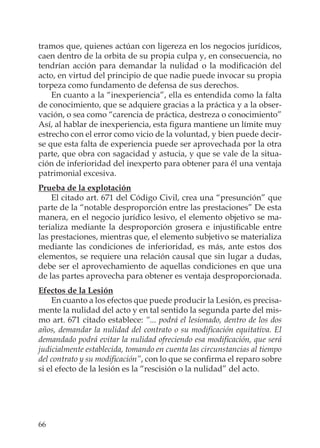 66
tramos que, quienes actúan con ligereza en los negocios jurídicos,
caen dentro de la orbita de su propia culpa y, en consecuencia, no
tendrían acción para demandar la nulidad o la modiﬁcación del
acto, en virtud del principio de que nadie puede invocar su propia
torpeza como fundamento de defensa de sus derechos.
En cuanto a la “inexperiencia”, ella es entendida como la falta
de conocimiento, que se adquiere gracias a la práctica y a la obser-
vación, o sea como “carencia de práctica, destreza o conocimiento”
Así, al hablar de inexperiencia, esta ﬁgura mantiene un límite muy
estrecho con el error como vicio de la voluntad, y bien puede decir-
se que esta falta de experiencia puede ser aprovechada por la otra
parte, que obra con sagacidad y astucia, y que se vale de la situa-
ción de inferioridad del inexperto para obtener para él una ventaja
patrimonial excesiva.
Prueba de la explotación
El citado art. 671 del Código Civil, crea una “presunción” que
parte de la “notable desproporción entre las prestaciones” De esta
manera, en el negocio jurídico lesivo, el elemento objetivo se ma-
terializa mediante la desproporción grosera e injustiﬁcable entre
las prestaciones, mientras que, el elemento subjetivo se materializa
mediante las condiciones de inferioridad, es más, ante estos dos
elementos, se requiere una relación causal que sin lugar a dudas,
debe ser el aprovechamiento de aquellas condiciones en que una
de las partes aprovecha para obtener es ventaja desproporcionada.
Efectos de la Lesión
En cuanto a los efectos que puede producir la Lesión, es precisa-
mente la nulidad del acto y en tal sentido la segunda parte del mis-
mo art. 671 citado establece: “... podrá el lesionado, dentro de los dos
años, demandar la nulidad del contrato o su modiﬁcación equitativa. El
demandado podrá evitar la nulidad ofreciendo esa modiﬁcación, que será
judicialmente establecida, tomando en cuenta las circunstancias al tiempo
del contrato y su modiﬁcación”, con lo que se conﬁrma el reparo sobre
si el efecto de la lesión es la “rescisión o la nulidad” del acto.
 