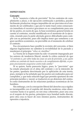 67
IMPREVISIÓN
Concepto
Es la “ausencia o falta de previsión” En los contratos de cum-
plimiento a plazo, o de ejecución continuada o periódica, pueden
fácilmente producirse riesgos imposibles de ser previstos en el mo-
mento de ser celebrados y que por lo tanto traen como consecuen-
cia inmediata el excesivo gravamen en su cumplimiento para una
de las partes, en razón de que, la base económica general tenida en
cuenta al contratar, resulta modiﬁcada en el momento de la ejecu-
ción, creando para la parte afectada graves diﬁcultades para cum-
plir con su prestación, pues ello implica tener que someterse a un
gran sacriﬁcio económico, no previsible en el momento de celebrar
el contrato.
Esa circunstancia hace posible la revisión del convenio, si bien
algunas legislaciones no admiten la revisibilidad de lo pactado y
mantienen el principio “rebus sic stantibus”
La Teoría de la Imprevisión ha sido vivamente impugnada por
los autores de tendencia liberal, siendo la crítica esencial de que
“el contrato es, por sobre todas las cosas un acto de previsión, y así, quién
celebra un contrato de tracto sucesivo o de cumplimiento diferido, se pro-
pone precisamente asegurarse contra todo cambio”
Si se quiere, hasta parecería lógico, pues, la “previsión” que
ha estado plasmado en el alma del contrato y en la intención de
las partes, quedaría desvirtuada por la aplicación de esta teoría,
pues, siempre se ha señalado que los pactos son realizados para ser
cumplidos, y que toda solución legal que permita apartarse de este
principio jurídico y moral, se traducirá en un deterioro del contra-
to como instrumento de las relaciones jurídicas económicas de los
hombres.
Sin embargo, con la concepción liberal del derecho cuya rigidez
es incompatible con el espíritu del derecho moderno, estas obser-
vaciones hasta si se quiere, no son muy coherentes, pues una cosa
es el respeto de los pactos, principios cuya bondad nadie discute,
pero otra cosa es hacer de esos mismos pactos, instrumentos de
opresión e injusticia.
 