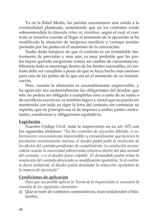 68
Ya en la Edad Media, los juristas encontraron una salida a la
eventualidad planteada, sosteniendo que en los contratos existe
sobreentendida la cláusula rebus sic stantibus, según el cual, el con-
trato se resuelve cuando al llegar el momento de la ejecución se ha
modiﬁcado la situación de recíproco sacriﬁcio y ventajas tenidas
presente por las partes en el momento de la convención.
Nadie duda tampoco de que el contrato es un formidable ins-
trumento de previsión y más aún, es muy probable que las par-
tes hayan querido asegurarse contra un cambio de circunstancias.
Mientras todo se mantenga dentro de los límites razonables, el con-
trato debe ser cumplido a pesar de que se haya hecho mas oneroso
para una de las partes de lo que era en el momento de su formali-
zación.
Pero, cuando la alteración es razonablemente imprevisible, y
ha agravado tan sustancialmente las obligaciones del deudor, que
éste no podría ser obligado a cumplirlas sino a costa de su ruina o
de sacriﬁcios excesivos, es también lógico y moral que no pueda ser
mantenida con todo su rigor la letra del contrato sin contrariar su
espíritu, que en principio era el de imponer a ambas partes contra-
tantes, condiciones y obligaciones equitativas.
Legislación
Nuestro Código Civil, trata la imprevisión en su art. 672 con
los siguientes términos: “En los contratos de ejecución diferida, si so-
brevinieren circunstancias imprevisibles y extraordinarias que hicieren la
prestación excesivamente onerosa, el deudor podrá pedir la resolución de
los efectos del contrato pendientes de cumplimiento. La resolución no pro-
cederá cuando la onerosidad sobrevenida estuviera dentro del alea normal
del contrato, o si el deudor fuera culpable. El demandado podrá evitar la
resolución del contrato ofreciendo su modiﬁcación equitativa. Si el contra-
to fuera unilateral, el deudor podrá demandar la reducción equitativa de
la manera de ejecutarlo”
Condiciones de aplicación
Para que sea posible aplicar la Teoría de la Imprevisión es necesario la
reunión de los siguientes elementos:
a) Que se trate de contratos conmutativos, sean unilaterales o bila-
terales;
 