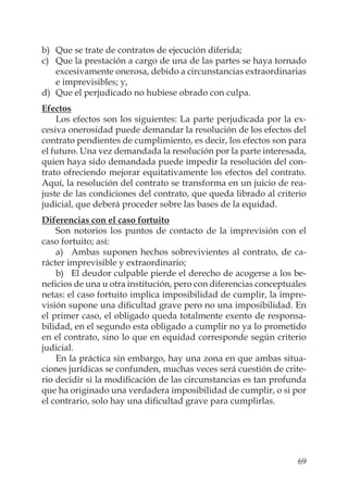 69
b) Que se trate de contratos de ejecución diferida;
c) Que la prestación a cargo de una de las partes se haya tornado
excesivamente onerosa, debido a circunstancias extraordinarias
e imprevisibles; y,
d) Que el perjudicado no hubiese obrado con culpa.
Efectos
Los efectos son los siguientes: La parte perjudicada por la ex-
cesiva onerosidad puede demandar la resolución de los efectos del
contrato pendientes de cumplimiento, es decir, los efectos son para
el futuro. Una vez demandada la resolución por la parte interesada,
quien haya sido demandada puede impedir la resolución del con-
trato ofreciendo mejorar equitativamente los efectos del contrato.
Aquí, la resolución del contrato se transforma en un juicio de rea-
juste de las condiciones del contrato, que queda librado al criterio
judicial, que deberá proceder sobre las bases de la equidad.
Diferencias con el caso fortuito
Son notorios los puntos de contacto de la imprevisión con el
caso fortuito; así:
a) Ambas suponen hechos sobrevivientes al contrato, de ca-
rácter imprevisible y extraordinario;
b) El deudor culpable pierde el derecho de acogerse a los be-
neﬁcios de una u otra institución, pero con diferencias conceptuales
netas: el caso fortuito implica imposibilidad de cumplir, la impre-
visión supone una diﬁcultad grave pero no una imposibilidad. En
el primer caso, el obligado queda totalmente exento de responsa-
bilidad, en el segundo esta obligado a cumplir no ya lo prometido
en el contrato, sino lo que en equidad corresponde según criterio
judicial.
En la práctica sin embargo, hay una zona en que ambas situa-
ciones jurídicas se confunden, muchas veces será cuestión de crite-
rio decidir si la modiﬁcación de las circunstancias es tan profunda
que ha originado una verdadera imposibilidad de cumplir, o si por
el contrario, solo hay una diﬁcultad grave para cumplirlas.
 