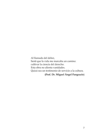 7
Al llamado del deber,
Sentí que la vida me marcaba un camino:
cultivar la ciencia del derecho.
Esta obra no alienta vanidades.
Quizá sea un testimonio de servicio a la cultura.
(Prof. Dr. Miguel Ángel Pangrazio)
 